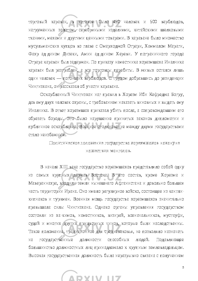 торговый караван, в котором было 450 человек и 500 верблю дов, нагруженных золотом, серебряными изделиями, китайскими шелковыми тканями, мехами и другими ценными товарами. В ка раване было множество мусульманских купцов во главе с Омарходжой Отрари, Хаммалом Мараги, Фахр ад-дином Дизеки, Амин ад-дином Хереви. У пограничного города Отрара караван был за держан. По приказу наместника хорезмшаха Иналчика караван был разграблен, а все торговцы перебиты. В живых остался лишь один человек — погонщик верб людов. С трудом добравшись до резиденции Чингизхана, он рассказал об участи каравана. Оскорбленный Чингизхан наг правил в Хорезм Ибн Кефреджа Богру, дав ему двух человек охраны, с требованием наказать ви новных и выдать ему Иналчика. В ответ хорезмшах приказал убить посла, а сопровождавшим его обрезать бороды. Это было на рушение принятых законов дип ломатии и публичное оскорбле ние. Военное столкновение меж ду двумя государствами стало неизбежным. Политическое положе ние государства хорезмшахов накануне наше ствия монголов. В начале XIII века государство хорезмшахов представляло со бой одну из самых крупных держав Востока. В его состав, кроме Хорезма и Мавераннахра, входили земли нынешнего Афганиста на и довольно большая часть территории Ирана. Оно имело регу лярное войско, состоящее из кангли- кипчаков и туркмен. Военная мощь государства хорезмшахов значительно превышала силы Чин гизхана. Однако органы управления государством состояли из ха-кимов, наместников, визирей, военачальников, мустауфи, судей и многих других придворных чинов, которые были наследственны. Такое положение, традиционное для средневековья, не позволяло назначать на государственные должности способных людей. По давляющее большинство должностных лиц принадлежало к круп ным землевладельцам. Высокая государственная должность была неразрывно связана с получением 5 