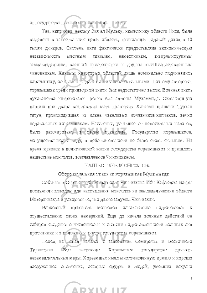 от государства пожалованных земель — икта. Так, например, некому Зия ал-Мульку, наместнику области Ниса, была выделена в качестве икта целая область, приносящая годо вой доход в 10 тысяч динаров. Система икта фактически предоставляла экономическую независимость местным хакимам, намест никам, визирямисрупным землевладельцам, военной аристокра тии и другим высШсопоставленным чиновникам. Хакимы некото рых областей лишь номинально подчинялись хорезмшаху, остава ясь на деле почти самостоятельными. Поэтому авторитет хорезмшаха среди придворной знати был недостаточно высок. Военная знать духовенство интриговали против Ала ад-дина Мухаммада. Сильнедшгую партию при дворе возглавляла мать пра вителя Хорезма цгашени Туркан хатун, происходившая из клана чванливых кочевников-кипчаков, вечно недовольных хорезмшахом. Население, уставшее от непосильных налогов, было разочаро вано в своем правителе. Государство хорезмшахов, могуществен ное с виду, в действительности не было столь сильным. На время кризиса в политической жизни государства хорезмшахов и при шлось нашествие монголов, возглавляемое Чингизханом. НАШЕСТВИЕ МОНГОЛОВ. Оборонительная тактика хорезмшаха Мухаммада События в Отраре и убийство посла Чингизхана Ибн Кефреджа Богры послужили поводом для наступления монголов на земле дельческие области Мавераннахра и ускорили то, что давно заду мал Чингизхан. Верховный правитель монголов основательно подготовился к осуществлению своих намерений. Еще до начала военных дей ствий он собирал сведения о численности и степени подготовлен ности военных сил противника и о положении внутри государства хорезмшахов. Поход на Запад начался с завоевания Семиречья и Восточного Туркестана. Это заставило Хорезмское государство принять незамедлительные меры. Хорезмшах имел многочисленную армию и хорошо вооруженное ополчение, осадные орудия и людей, умев ших искусно 6 