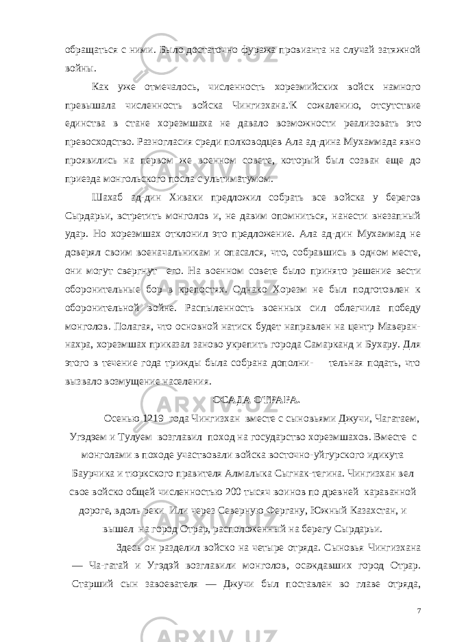 обращаться с ними. Было достаточно фуража провианта на случай затяжной войны. Как уже отмечалось, численность хорезмийских войск намного превышала численность войска Чингизхана.&#39;К сожалению, отсут ствие единства в стане хорезмшаха не давало возможности реали зовать это превосходство. Разногласия среди полководцев Ала ад-дина Мухаммада явно проявились на первом же военном совете, который был созван еще до приезда монгольского посла с ультима тумом. Шахаб ад-дин Хиваки предложил собрать все войска у берегов Сырдарьи, встретить монголов и, не давим опомниться, нанести внезапный удар. Но хорезмшах отклонил это предложение. Ала ад-дин Мухаммад не доверял своим военачальникам и опасался, что, собравшись в одном месте, они могут свергнут его. На воен ном совете было принято решение вести оборонительные бор в крепостях. Однако Хорезм не был подготовлен к оборонительной войне. Распыленность военных сил облегчила победу монголов. Полагая, что основной натиск будет направлен на центр Маверан- нахра, хорезмшах приказал заново укрепить города Самарканд и Бухару. Для этого в течение года трижды была собрана дополни- тельная подать, что вызвало возмущение населения. ОСАДА ОТРАРА. Осенью 1219 года Чингизхан вместе с сыновьями Джучи, Чагатаем, Угэдэем и Тулуем возглавил поход на государство хорезмшахов. Вместе с монголами в походе участвовали войска восточно-уйгурского идикута Баурчика и тюркского правителя Алмалыка Сыгнак-тегина. Чингизхан вел свое войско общей численностью 200 тысяч воинов по древней караванной дороге, вдоль реки Или через Северную Фергану, Южный Казахстан, и вышел на город Отрар, расположенный на берегу Сырдарьи. Здесь он разделил войско на четыре от ряда. Сыновья Чингизхана — Ча-гатай и Угэдэй возглавили мон голов, осаждавших город Отрар. Старший сын завоевателя — Джучи был поставлен во главе отряда, 7 