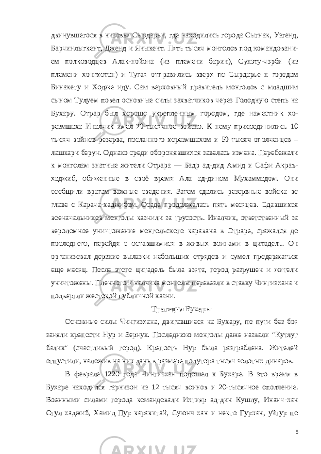 двинувшегося в низовья Сырдарьи, где находились горо да Сыгнак, Узгенд, Барчинлыгкент, Дженд и Яныкент. Пять ты сяч монголов под командовани - ем полководцев Алак-нойона (из племени барин), Сукэту-чэрби (из племени хонгхотан) и Тугая от правились вверх по Сырдарье к городам Бинакету и Ходже иду. Сам верховный правитель монго лов с младшим сыном Тулуем по вел основные силы захватчиков через Голодную степь на Бухару. Отрар был хорошо укреплен ным городом, где наместник хо- резмшаха Иналчик имел 20-тысячное войско. К нему присоединились 10 тысяч войнов резерва, посланного хорезмшахом и 50 тысяч ополченцев – лашкари берун. Однако среди оборонявшихся завелась измена. Перебежали к монголам знатные жители Отрара — Бадр ад-дид Амид и Сафи Акраъ- хаджиб, обиженные в своё время Ала ад-дином Мухаммадом. Они сообщили врагам важные сведения. Затем сдались резервные войска во главе с Карача-хаджибом. Осада продолжалась пять месяцев. Сдавшихся военачальников монголы казнили за трусость. Иналчик, ответственный за вероломное уничтожение монгольского каравана в Отраре, сражался до последнего, перейдя с оставшимися в живых воинами в цитадель. Он организовал дер зкие вылазки небольших отрядов и сумел продержаться еще ме сяц. После этого цитадель была взята, город разрушен и жители уничтожены. Пленного Иналчика монголы перевезли в ставку Чингизхана и подвергли жестокой публичной казни. Трагедия Бухары Основные силы Чингизхана, двигавшиеся на Бухару, по пути без боя заняли крепости Нур и Зернук. Последнюю монголы даже назвали &#34;Кутлуг балик&#34; (счастливый город). Крепость Нур была разграблена. Жителей отпустили, наложив на них дань в размере полутора тысяч золотых динаров. В феврале 1220 года Чингизхан подошел к Бухаре. В это время в Бухаре находился гарнизон из 12 тысяч воинов и 20-тысячное ополчение. Военными силами города командовали Ихтияр ад-дин Кушлу, Инанч-хан Огул-хаджиб, Хамид-Пур каракитай, Суюнч-хан и некто Гурхан, уйгур по 8 