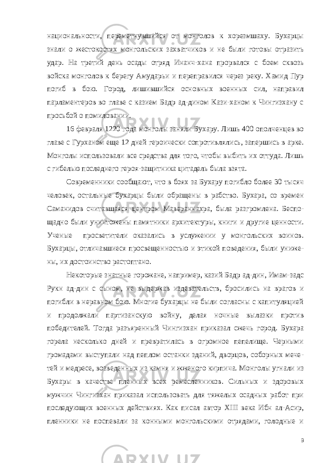 национальности, переметнувшийся от монголов к хорезмшаху. Бухарцы знали о жестокостях монго льских захватчиков и не были готовы отразить удар. На третий день осады отряд Инанч-хана прорвался с боем сквозь войска мон голов к берегу Амударьи и переправился через реку. Хамид Пур погиб в бою. Город, лишившийся основных военных сил, направил парламентеров во главе с казием Бадр ад-дином Кази-ханом к Чингизхану с просьбой о помиловании. 16 февраля 1220 года монголы заняли Бухару. Лишь 400 опол ченцев во главе с Гурханом еще 12 дней героически сопротивля лись, запершись в арке. Монголы использовали все средства для того, чтобы выбить их оттуда. Лишь с гибелью последнего героя-защитника цитадель была взята. Современники сообщают, что в боях за Бухару погибло более 30 тысяч человек, остальные бу харцы были обращены в рабство. Бухара, со времен Саманидов считавшаяся центром Мавераннахра, была разгромлена. Беспо - щадно были уничтожены памят ники архитектуры, книги и дру гие ценности. Ученые просве тители оказались в услужении у монгольских воинов. Бухарцы, от личавшиеся просвещенностью и этикой поведения, были униже - ны, их достоинство растоптано. Некоторые знатные горожане, например, казий Бадр ад-дин, Имам-задс Рукн ад-дин с сыном, не выдержав издевательств, бро сились на врагов и погибли в неравном бою. Многие бухарцы не были согласны с капитуляцией и продолжали партизанскую вой ну, делая ночные вылазки против победителей. Тогда разъярен ный Чингизхан приказал сжечь город. Бухара горела несколько дней и превратилась в огромное пепелище. Черными громадами выступали над пеплом останки зданий, дворцов, соборных мече - тей и медресе, возведенных из камня и жженого кирпича. Монго лы угнали из Бухары в качестве пленных всех ремесленников. Сильных и здоровых мужчин Чингизхан приказал использовать для тяжелых осадных работ при последующих военных действиях. Как писал автор XIII века Ибн ал-Асир, пленники не поспевали за конными монгольскими отрядами, голодные и 9 