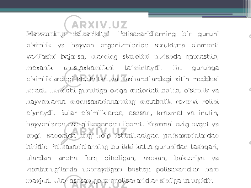 Mavzuning dolzarbligi. Polisaxaridlarning bir guruhi o‘simlik va hayvon organizmlarida struktura elementi vazifasini bajarsa, ularning skeletini tuzishda qatnashib, mexanik mustaxkamlikni ta’minlaydi. Bu guruhga o‘simliklardagi klechatka va hasharotlardagi xitin moddasi kiradi. Ikkinchi guruhiga oziqa materiali bo‘lib, o‘simlik va hayvonlarda monosaxariddarning metabolik rezervi rolini o‘ynaydi. Bular o‘simliklarda, asosan, kraxmal va inulin, hayvonlarda esa glikogendan iborat. Kraxmal oziq ovqat va engil sanoatda eng ko‘p ishlatiladigan polisaxaridlardan biridir. Polisaxaridlarning bu ikki katta guruhidan tashqari, ulardan ancha farq qiladigan, asosan, bakteriya va zamburug‘larda uchraydigan boshqa polisaxaridlar ham mavjud. Ular asosan geteropolisaxaridlar sinfiga taluqlidir. 