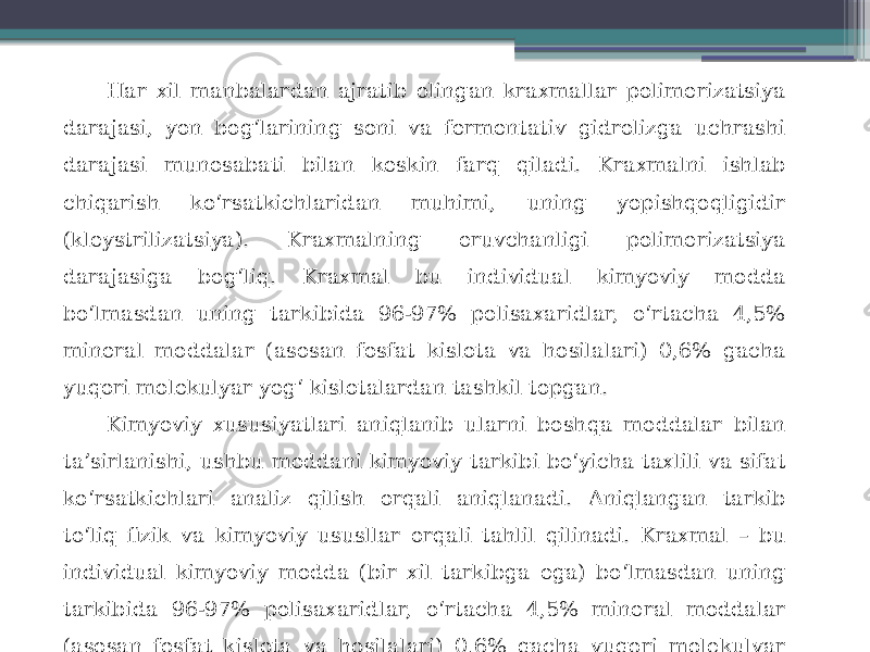 Har xil manbalardan ajratib olingan kraxmallar polimerizatsiya darajasi, yon bog‘larining soni va fermentativ gidrolizga uchrashi darajasi munosabati bilan keskin farq qiladi. Kraxmalni ishlab chiqarish ko‘rsatkichlaridan muhimi, uning yopishqoqligidir (kleystrilizatsiya). Kraxmalning eruvchanligi polimerizatsiya darajasiga bog‘liq. Kraxmal bu individual kimyoviy modda bo‘lmasdan uning tarkibida 96-97% polisaxaridlar, o‘rtacha 4,5% mineral moddalar (asosan fosfat kislota va hosilalari) 0,6% gacha yuqori molekulyar yog‘ kislotalardan tashkil topgan. Kimyoviy xususiyatlari aniqlanib ularni boshqa moddalar bilan ta’sirlanishi, ushbu moddani kimyoviy tarkibi bo‘yicha taxlili va sifat ko‘rsatkichlari analiz qilish orqali aniqlanadi. Aniqlangan tarkib to‘liq fizik va kimyoviy ususllar orqali tahlil qilinadi. Kraxmal – bu individual kimyoviy modda (bir xil tarkibga ega) bo‘lmasdan uning tarkibida 96-97% polisaxaridlar, o‘rtacha 4,5% mineral moddalar (asosan fosfat kislota va hosilalari) 0,6% gacha yuqori molekulyar yog‘ kislotalardan tashkil topgan. 