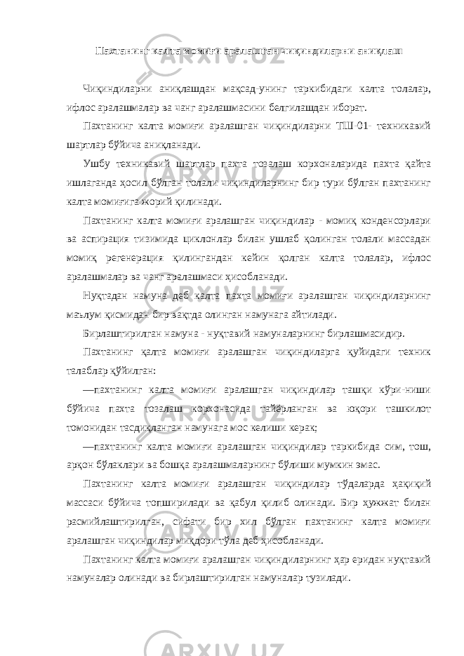 Пахтанинг калта момиғи аралашган чиқиндиларни аниқлаш Чиқиндиларни аниқлашдан мақсад-унинг таркибидаги калта толалар, ифлос аралашмалар ва чанг аралашмасини белгилашдан иборат. Пахтанинг калта момиғи аралашган чиқиндиларни ТШ-01- техникавий шартлар бўйича аниқланади. Ушбу техникавий шартлар пахта тозалаш корхоналарида пахта қайта ишлаганда ҳосил бўлган толали чиқиндиларнинг бир тури бўлган пахтанинг калта момиғига жорий қилинади. Пахтанинг калта момиғи аралашган чиқиндилар - момиқ конденсорлари ва аспирация тизимида циклонлар билан ушлаб қолинган толали массадан момиқ регенерация қилингандан кейин қолган калта толалар, ифлос аралашмалар ва чанг аралашмаси ҳисобланади. Нуқтадан намуна деб калта пахта момиғи аралашган чиқиндиларнинг маълум қисмидан бир вақтда олинган намунага айтилади. Бирлаштирилган намуна - нуқтавий намуналарнинг бирлашмасидир. Пахтанинг қалта момиғи аралашган чиқиндиларга қуйидаги техник талаблар қўйилган: —пахтанинг калта момиғи аралашган чиқиндилар ташқи кўри-ниши бўйича пахта тозалаш корхонасида тайёрланган ва юқори ташкилот томонидан тасдиқланган намунага мос келиши керак; —пахтанинг калта момиғи аралашган чиқиндилар таркибида сим, тош, арқон бўлаклари ва бошқа аралашмаларнинг бўлиши мумкин эмас. Пахтанинг калта момиғи аралашган чиқиндилар тўдаларда ҳақиқий массаси бўйича топширилади ва қабул қилиб олинади. Бир ҳужжат билан расмийлаштирилган, сифати бир хил бўлган пахтанинг калта момиғи аралашган чиқиндилар миқдори тўла деб ҳисобланади. Пахтанинг калта момиғи аралашган чиқиндиларнинг ҳар еридан нуқтавий намуналар олинади ва бирлаштирилган намуналар тузилади. 