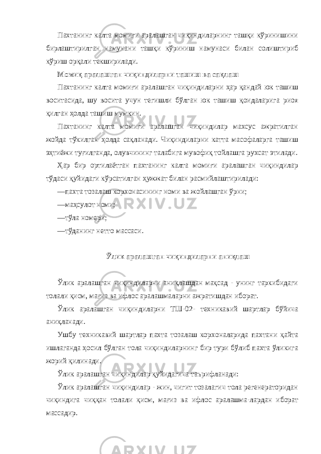 Пахтанинг калта момиғи аралашган чиқиндиларнинг ташқи кўринишини бирлаштирилган намунани ташқи кўриниш намунаси билан солиштириб кўриш орқали текширилади. Момиқ аралашган чиқиндиларни ташиш ва сақлаш Пахтанинг калта момиғи аралашган чиқиндиларни ҳар қандай юк ташиш воситасида, шу восита учун тегишли бўлган юк ташиш қоидаларига риоя қилган ҳолда ташиш мумкин. Пахтанинг калта момиғи аралашган чиқиндилар махсус ажратилган жойда тўкилган ҳолда сақланади. Чиқиндиларни катта масофаларга ташиш эҳтиёжи туғилганда, олувчининг талабига мувофиқ тойлашга рухсат этилади. Ҳар бир ортилаётган пахтанинг калта момиғи аралашган чиқиндилар тўдаси қуйидаги кўрсатилган ҳужжат билан расмийлаштирилади: —пахта тозалаш корхонасининг номи ва жойлашган ўрни; —маҳсулот номи; —тўла номери; —тўданинг нетто массаси. Ўлик аралашган чиқиндиларни аниқлаш Ўлик аралашган чиқиндиларни аниқлашдан мақсад - унинг таркибидаги толали қисм, мағиз ва ифлос аралашмаларни ажратишдан иборат. Ўлик аралашган чиқиндиларни ТШ-02- техникавий шартлар бўйича аниқланади. Ушбу техникавий шартлар пахта тозалаш корхоналарида пахтани қайта ишлаганда ҳосил бўлган тола чиқиндиларнинг бир тури бўлиб пахта ўликига жорий қилинади. Ўлик аралашган чиқиндилар қуйидагича таърифланади: Ўлик аралашган чиқиндилар - жин, чигит тозалагич тола регенераторидан чиқиндига чиққан толали қисм, мағиз ва ифлос аралашма-лардан иборат массадир. 