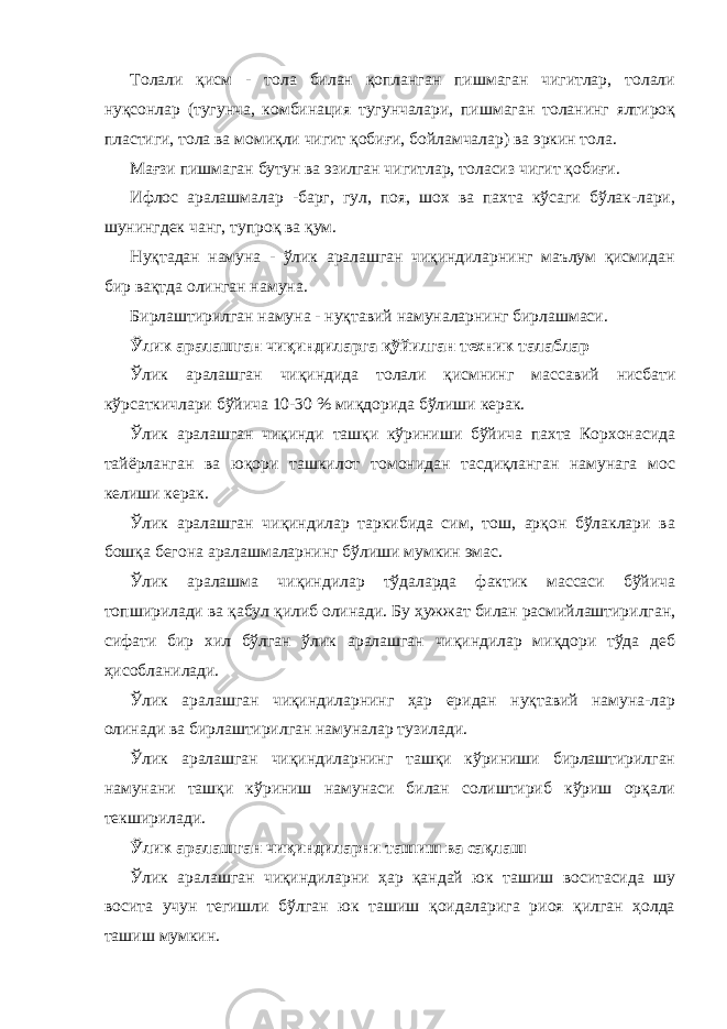 Толали қисм - тола билан қопланган пишмаган чигитлар, толали нуқсонлар (тугунча, комбинация тугунчалари, пишмаган толанинг ялтироқ пластиги, тола ва момиқли чигит қобиғи, бойламчалар) ва эркин тола. Мағзи пишмаган бутун ва эзилган чигитлар, толасиз чигит қобиғи. Ифлос аралашмалар -барг, гул, поя, шох ва пахта кўсаги бўлак-лари, шунингдек чанг, тупроқ ва қум. Нуқтадан намуна - ўлик аралашган чиқиндиларнинг маълум қисмидан бир вақтда олинган намуна. Бирлаштирилган намуна - нуқтавий намуналарнинг бирлашмаси. Ўлик аралашган чиқиндиларга қўйилган техник талаблар Ўлик аралашган чиқиндида толали қисмнинг массавий нисбати кўрсаткичлари бўйича 10-30 % миқдорида бўлиши керак. Ўлик аралашган чиқинди ташқи кўриниши бўйича пахта Корхонасида тайёрланган ва юқори ташкилот томонидан тасдиқланган намунага мос келиши керак. Ўлик аралашган чиқиндилар таркибида сим, тош, арқон бўлаклари ва бошқа бегона аралашмаларнинг бўлиши мумкин эмас. Ўлик аралашма чиқиндилар тўдаларда фактик массаси бўйича топширилади ва қабул қилиб олинади. Бу ҳужжат билан расмийлаштирилган, сифати бир хил бўлган ўлик аралашган чиқиндилар миқдори тўда деб ҳисобланилади. Ўлик аралашган чиқиндиларнинг ҳар еридан нуқтавий намуна-лар олинади ва бирлаштирилган намуналар тузилади. Ўлик аралашган чиқиндиларнинг ташқи кўриниши бирлаштирилган намунани ташқи кўриниш намунаси билан солиштириб кўриш орқали текширилади. Ўлик аралашган чиқиндиларни ташиш ва сақлаш Ўлик аралашган чиқиндиларни ҳар қандай юк ташиш воситасида шу восита учун тегишли бўлган юк ташиш қоидаларига риоя қилган ҳолда ташиш мумкин. 