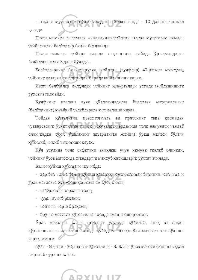 - юқори мустаҳкам пўлат симдан тайёрланганда - 10 донани ташкил қилади. Пахта момиғи ва толали чиқиндилар тойлари юқори мустаҳкам симдан тайёрланган белбоғлар билан боғланади. Пахта момиғи тойида толали чиқиндилар тойида ўрнатиладиган белбоғлар сони 8 дона бўлади. Белбоғларнинг бириктирувчи жойлари (қулфлар) 40-расмга мувофиқ, тойнинг қавариқ сиртларидан бирида жойлашиши керак. Изоҳ: белбоғлар қулфлари тойнинг қовурғалари устида жойлашишига рухсат этилмайди. Қулфнинг узилиш кучи қўлланиладиган боғловчи материалнинг (белбоғнинг) меъёрий талабларига мос келиши керак. Тойдан қўзғалувчи пресс-плитага ва пресснинг тепа қисмидан траверсасига ўрнатилган пичоқ ускуналари ёрдамида тола намунаси танлаб олингандан сўнг, ўраманинг зарарланган жойига ўраш матоси бўлаги қўйилиб, тикиб чиқилиши керак. Қўл усулида тола сифатини аниқлаш учун намуна танлаб олинади, тойнинг ўров матосида стандартга мансуб кесишларга рухсат этилади. Белги қўйиш қуйидаги тартибда: - ҳар бир тойга белги қўйиш қавариқ томонларидан бирининг сиртидаги ўров матосига ёки «бош қопламага» бўёқ билан; - тайёрловчи корхона коди; - тўда тартиб рақами; - тойнинг тартиб рақами; - брутто массаси кўрсатилган ҳолда амалга оширилади. Ўров матосига белги трафарет усулида қўйилиб, аниқ ва ёрқин кўринишини таъминлаши ҳамда қуйидаги шрифт ўлчамларига эга бўлиши керак, мм да: бўйи - 50; эни - 30; шрифт йўғонлиги - 8. Белги ўров матоси фонида яққол ажралиб туриши керак. 