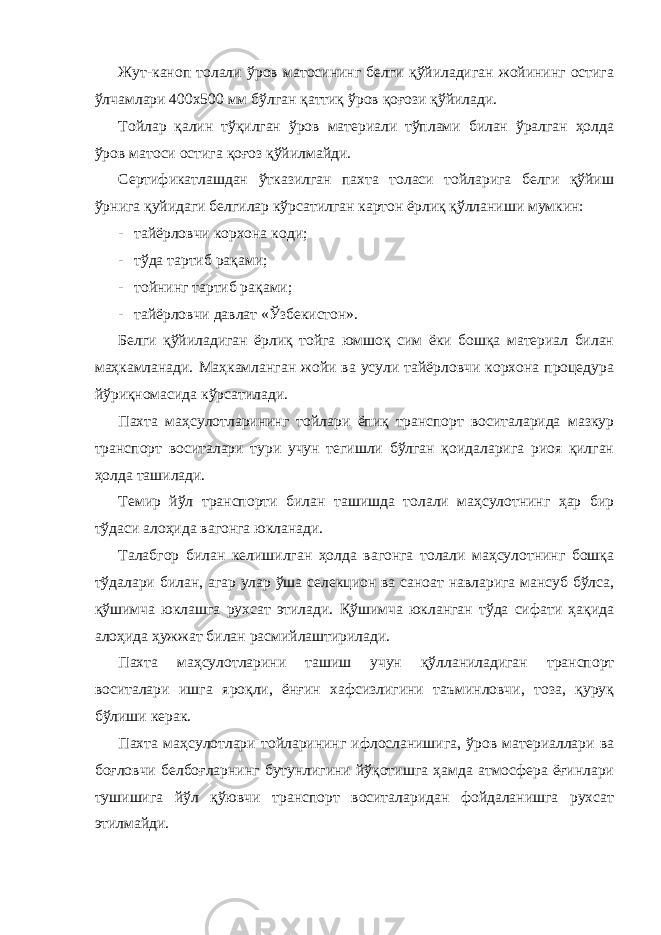 Жут-каноп толали ўров матосининг белги қўйиладиган жойининг остига ўлчамлари 400х500 мм бўлган қаттиқ ўров қоғози қўйилади. Тойлар қалин тўқилган ўров материали тўплами билан ўралган ҳолда ўров матоси остига қоғоз қўйилмайди. Сертификатлашдан ўтказилган пахта толаси тойларига белги қўйиш ўрнига қуйидаги белгилар кўрсатилган картон ёрлиқ қўлланиши мумкин: - тайёрловчи корхона коди; - тўда тартиб рақами; - тойнинг тартиб рақами; - тайёрловчи давлат «Ўзбекистон». Белги қўйиладиган ёрлиқ тойга юмшоқ сим ёки бошқа материал билан маҳкамланади. Маҳкамланган жойи ва усули тайёрловчи корхона процедура йўриқномасида кўрсатилади. Пахта маҳсулотларининг тойлари ёпиқ транспорт воситаларида мазкур транспорт воситалари тури учун тегишли бўлган қоидаларига риоя қилган ҳолда ташилади. Темир йўл транспорти билан ташишда толали маҳсулотнинг ҳар бир тўдаси алоҳида вагонга юкланади. Талабгор билан келишилган ҳолда вагонга толали маҳсулотнинг бошқа тўдалари билан, агар улар ўша селекцион ва саноат навларига мансуб бўлса, қўшимча юклашга рухсат этилади. Қўшимча юкланган тўда сифати ҳақида алоҳида ҳужжат билан расмийлаштирилади. Пахта маҳсулотларини ташиш учун қўлланиладиган транспорт воситалари ишга яроқли, ёнғин хафсизлигини таъминловчи, тоза, қуруқ бўлиши керак. Пахта маҳсулотлари тойларининг ифлосланишига, ўров материаллари ва боғловчи белбоғларнинг бутунлигини йўқотишга ҳамда атмосфера ёғинлари тушишига йўл қўювчи транспорт воситаларидан фойдаланишга рухсат этилмайди. 