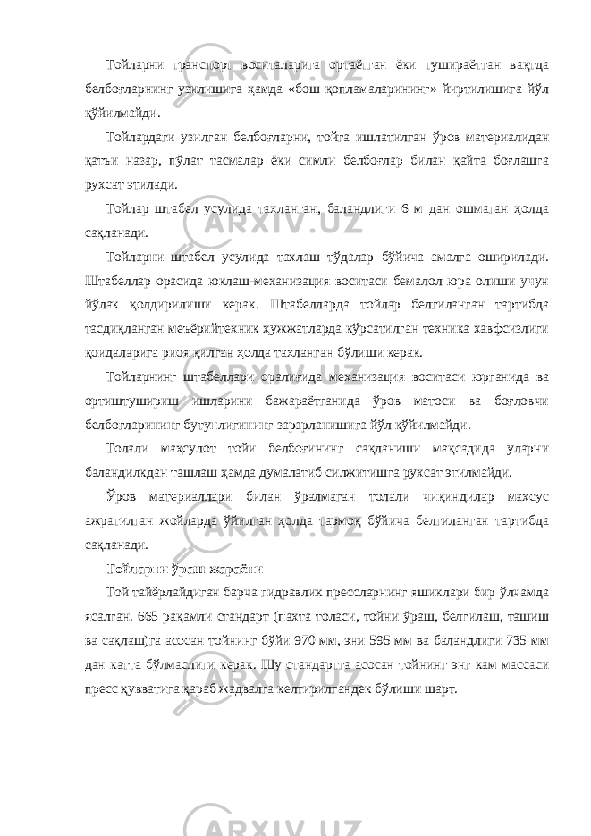 Тойларни транспорт воситаларига ортаётган ёки тушираётган вақтда белбоғларнинг узилишига ҳамда «бош қопламаларининг» йиртилишига йўл қўйилмайди. Тойлардаги узилган белбоғларни, тойга ишлатилган ўров материалидан қатъи назар, пўлат тасмалар ёки симли белбоғлар билан қайта боғлашга рухсат этилади. Тойлар штабел усулида тахланган, баландлиги 6 м дан ошмаган ҳолда сақланади. Тойларни штабел усулида тахлаш тўдалар бўйича амалга оширилади. Штабеллар орасида юклаш-механизация воситаси бемалол юра олиши учун йўлак қолдирилиши керак. Штабелларда тойлар белгиланган тартибда тасдиқланган меъёрийтехник ҳужжатларда кўрсатилган техника хавфсизлиги қоидаларига риоя қилган ҳолда тахланган бўлиши керак. Тойларнинг штабеллари оралиғида механизация воситаси юрганида ва ортиштушириш ишларини бажараётганида ўров матоси ва боғловчи белбоғларининг бутунлигининг зарарланишига йўл қўйилмайди. Толали маҳсулот тойи белбоғининг сақланиши мақсадида уларни баландилкдан ташлаш ҳамда думалатиб силжитишга рухсат этилмайди. Ўров материаллари билан ўралмаган толали чиқиндилар махсус ажратилган жойларда ўйилган ҳолда тармоқ бўйича белгиланган тартибда сақланади. Тойларни ўраш жараёни Той тайёрлайдиган барча гидравлик прессларнинг яшиклари бир ўлчамда ясалган. 665 рақамли стандарт (пахта толаси, тойни ўраш, белгилаш, ташиш ва сақлаш)га асосан тойнинг бўйи 970 мм, эни 595 мм ва баландлиги 735 мм дан катта бўлмаслиги керак. Шу стандартга асосан тойнинг энг кам массаси пресс қувватига қараб жадвалга келтирилгандек бўлиши шарт. 