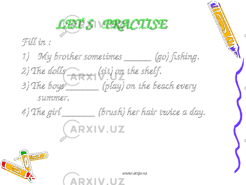 LETLET ’’ S PRACTISES PRACTISE Fill in : 1) My brother sometimes _____ (go) fishing. 2) The dolls _____ (sit) on the shelf. 3) The boys ______ (play) on the beach every summer. 4) The girl ______ (brush) her hair twice a day. www.arxiv.uz 