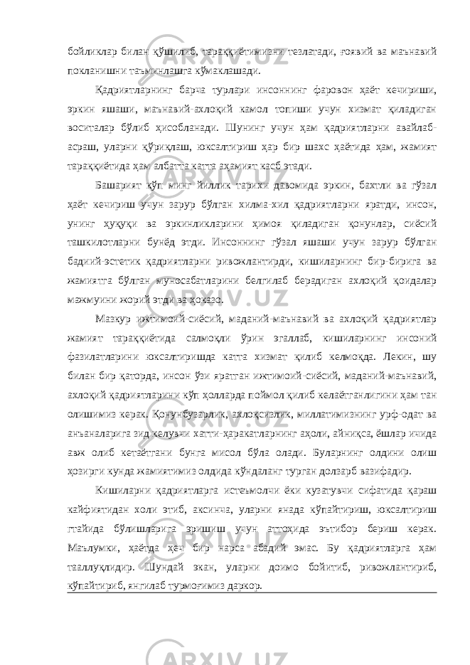 бойликлар билан қўшилиб, тараққиётимизни тезлатади, ғоявий ва маънавий покланишни таъминлашга кўмаклашади. Қадриятларнинг барча турлари инсоннинг фаровон ҳаёт кечириши, эркин яшаши, маънавий-ахлоқий камол топиши учун хизмат қиладиган воситалар бўлиб ҳисобланади. Шунинг учун ҳам қадриятларни авайлаб- асраш, уларни қўриқлаш, юксалтириш ҳар бир шахс ҳаётида ҳам, жамият тараққиётида ҳам албатта катта аҳамият касб этади. Башарият кўп минг йиллик тарихи давомида эркин, бахтли ва гўзал ҳаёт кечириш учун зарур бўлган хилма-хил қадриятларни яратди, инсон, унинг ҳуқуқи ва эркинликларини ҳимоя қиладиган қонунлар, сиёсий ташкилотларни бунёд этди. Инсоннинг гўзал яшаши учун зарур бўлган бадиий-эстетик қадриятларни ривожлантирди, кишиларнинг бир-бирига ва жамиятга бўлган муносабатларини белгилаб берадиган ахлоқий қоидалар мажмуини жорий этди ва ҳоказо. Мазкур ижтимоий-сиёсий, маданий-маънавий ва ахлоқий қадриятлар жамият тараққиётида салмоқли ўрин эгаллаб, кишиларнинг инсоний фазилатларини юксалтиришда катта хизмат қилиб келмоқда. Лекин, шу билан бир қаторда, инсон ўзи яратган ижтимоий-сиёсий, маданий-маънавий, ахлоқий қадриятларини кўп ҳолларда поймол қилиб келаётганлигини ҳам тан олишимиз керак. Қонунбузарлик, ахлоқсизлик, миллатимизнинг урф-одат ва анъаналарига зид келувчи хатти-ҳаракатларнинг аҳоли, айниқса, ёшлар ичида авж олиб кетаётгани бунга мисол бўла олади. Буларнинг олдини олиш ҳозирги кунда жамиятимиз олдида кўндаланг турган долзарб вазифадир. Кишиларни қадриятларга истеъмолчи ёки кузатувчи сифатида қараш кайфиятидан холи этиб, аксинча, уларни янада кўпайтириш, юксалтириш гтайида бўлишларига эришиш учун аттоҳида эътибор бериш керак. Маълумки, ҳаётда ҳеч бир нарса абадий эмас. Бу қадриятларга ҳам тааллуқлидир. Шундай экан, уларни доимо бойитиб, ривожлантириб, кўпайтириб, янгилаб турмоғимиз даркор. 