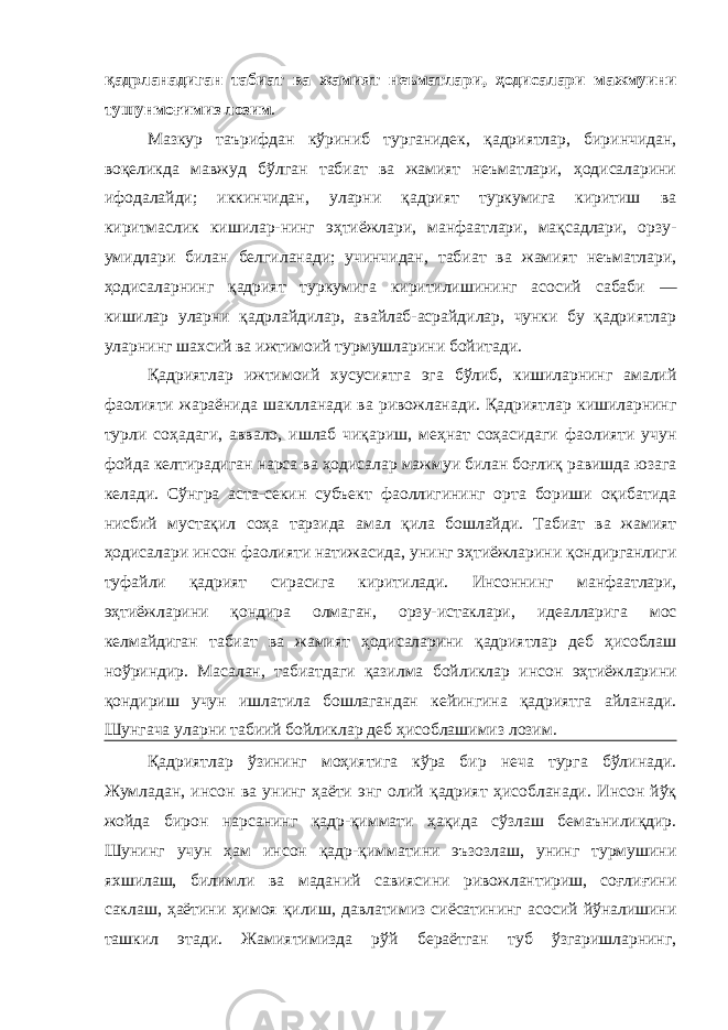 қадрланадиган табиат ва жамият неъматлари, ҳодисалари мажмуини тушунмоғимиз лозим . Мазкур таърифдан кўриниб турганидек, қадриятлар, биринчидан, воқеликда мавжуд бўлган табиат ва жамият неъматлари, ҳодисаларини ифодалайди; иккинчидан, уларни қадрият туркумига киритиш ва киритмаслик кишилар-нинг эҳтиёжлари, манфаатлари, мақсадлари, орзу- умидлари билан белгиланади; учинчидан, табиат ва жамият неъматлари, ҳодисаларнинг қадрият туркумига киритилишининг асосий сабаби — кишилар уларни қадрлайдилар, авайлаб-асрайдилар, чунки бу қадриятлар уларнинг шахсий ва ижтимоий турмушларини бойитади. Қадриятлар ижтимоий хусусиятга эга бўлиб, кишиларнинг амалий фаолияти жараёнида шаклланади ва ривожланади. Қадриятлар кишиларнинг турли соҳадаги, аввало, ишлаб чиқариш, меҳнат соҳасидаги фаолияти учун фойда келтирадиган нарса ва ҳодисалар мажмуи билан боғлиқ равишда юзага келади. Сўнгра аста-секин субъект фаоллигининг орта бориши оқибатида нисбий мустақил соҳа тарзида амал қила бошлайди. Табиат ва жамият ҳодисалари инсон фаолияти натижасида, унинг эҳтиёжларини қондирганлиги туфайли қадрият сирасига киритилади. Инсоннинг манфаатлари, эҳтиёжларини қондира олмаган, орзу-истаклари, идеалларига мос келмайдиган табиат ва жамият ҳодисаларини қадриятлар деб ҳисоблаш ноўриндир. Масалан, табиатдаги қазилма бойликлар инсон эҳтиёжларини қондириш учун ишлатила бошлагандан кейингина қадриятга айланади. Шунгача уларни табиий бойликлар деб ҳисоблашимиз лозим. Қадриятлар ўзининг моҳиятига кўра бир неча турга бўлинади. Жумладан, инсон ва унинг ҳаёти энг олий қадрият ҳисобланади. Инсон йўқ жойда бирон нарсанинг қадр-қиммати ҳақида сўзлаш бемаънилиқдир. Шунинг учун ҳам инсон қадр-қимматини эъзозлаш, унинг турмушини яхшилаш, билимли ва маданий савиясини ривожлантириш, соғлиғини саклаш, ҳаётини ҳимоя қилиш, давлатимиз сиёсатининг асосий йўналишини ташкил этади. Жамиятимизда рўй бераётган туб ўзгаришларнинг, 