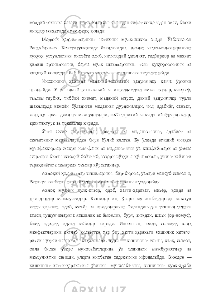 моддий техника базасига эга. Улар бир-биридан сифат жиҳатидан эмас, балки миқцор жиҳатидан ҳам фарқ қилади. Моддий қадриятларнинг негизини мулкташкил этади. Ўзбекистон Республикаси Конституциясида ёзилганидек, давлат истеъмолчиларининг хуқуқи устунлигини ҳисобга олиб, иқтисодий фаолият, тадбиркор ва меҳнат қилиш эркинлигини, барча мулк шаклларининг тенг ҳуқуқлилигини ва ҳуқуқий жиҳатдан баб-баравар муҳофаза этилишини кафолатлайди. Инсоннинг ҳаётида маданий-маънавий қадриятлар катта ўринни эгаллайди. Унга илмий-техникавий ва интеллектуал имкониятлар, маориф, таълим-тарбия, тиббий хизмат, маданий мерос, диний қадриятлар турли шаклларда намоён бўладиган маданият дурдоналари, тил, адабиёт, санъат, халқ ҳунармандчилиги маҳсулотлари, ноёб тарихий ва маданий ёдгорликлар, архитектура ва ҳоказолар киради. Ўрта Осиё азал-азалдан илм-фан ва маданиятнинг, адабиёт ва санъатнинг марказларидан бири бўлиб келган. Бу ўлкада етишиб чиққан мутафаккирлар жахрн илм-фани ва маданиятини ўз кашфиётлари ва ўлмас асарлари билан ижодий бойитиб, юқори чўққига кўтардилар, унинг кейинги тараққиётига самарали таъсир кўрсатдилар. Ахлоқий қадриятлар кишиларнинг бир-бирига, ўзлари мансуб жамоага, Ватанга нисбатан таркиб топган муносабатларини ифодалайди. Ахлоқ муайян хулқ-атвор, одоб, хатти-ҳаракат, меъёр, қоида ва приндиплар мажмуасидир. Кишиларнинг ўзаро муносабатларида мавжуд хатти-ҳаракат, одоб, меъёр ва қоидаларнинг йиғиндисидан ташкил топган ахлоқ тушунчаларига яхшилик ва ёмонлик, бурч, виждон, шаън (ор-номус), бахт, адолат, идеал кабилар киради. Инсоннинг оила, жамият, халқ манфаатларини англаб қилаётган ҳар бир хатти-ҳаракати яхшилик катего- рияси нуқтаи-назаридан баҳоланади. Бурч — кишининг Ватан, халқ, жамоа, оила билан ўзаро муносабатларида ўз олдидаги мажбуриятлар ва маъсулиятни сезиши, уларга нисбатан садоқатини ифодалайди. Виждон — кишининг хатти-ҳаракатига ўзининг муносабатини, кишининг хулқ-одоби 