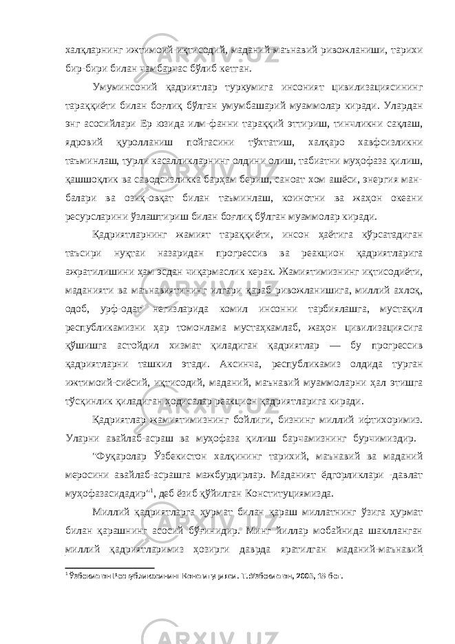 халқларнинг ижтимоий-иқтисодий, маданий-маънавий ривожланиши, тарихи бир-бири билан чамбарчас бўлиб кетган. Умуминсоний қадриятлар туркумига инсоният цивилизациясининг тараққиёти билан боғлиқ бўлган умумбашарий муаммолар киради. Улардан энг асосийлари Ер юзида илм-фанни тараққий эттириш, тинчликни сақлаш, ядровий қуролланиш пойгасини тўхтатиш, халқаро хавфсизликни таъминлаш, турли касалликларнинг олдини олиш, табиатни муҳофаза қилиш, қашшоқлик ва саводсизликка барҳам бериш, саноат хом ашёси, энергия ман- балари ва озиқ-овқат билан таъминлаш, коинотни ва жаҳон океани ресурсларини ўзлаштириш билан боғлиқ бўлган муаммолар киради. Қадриятларнинг жамият тараққиёти, инсон ҳаётига кўрсатадиган таъсири нуқтаи назаридан прогрессив ва реакцион қадриятларига ажратилишини ҳам эсдан чиқармаслик керак. Жамиятимизнинг иқтисодиёти, маданияти ва маънавиятининг илгари қараб ривожланишига, миллий ахлоқ, одоб, урф-одат негизларида комил инсонни тарбиялашга, мустақил республикамизни ҳар томонлама мустаҳкамлаб, жаҳон цивилизациясига қўшишга астойдил хизмат қиладиган қадриятлар — бу прогрессив қадриятларни ташкил этади. Аксинча, республикамиз олдида турган ижтимоий-сиёсий, иқтисодий, маданий, маънавий муаммоларни ҳал этишга тўсқинлик қиладиган ҳодисалар реакцион қадриятларига киради. Қадриятлар жамиятимизнинг бойлиги, бизнинг миллий ифтихоримиз. Уларни авайлаб-асраш ва муҳофаза қилиш барчамизнинг бурчимиздир. &#34;Фуқаролар Ўзбекистон халқининг тарихий, маънавий ва маданий меросини авайлаб-асрашга мажбурдирлар. Маданият ёдгорликлари -давлат муҳофазасидадир&#34; 1 , деб ёзиб қўйилган Конституциямизда. Миллий қадриятларга ҳурмат билан қараш миллатнинг ўзига ҳурмат билан қарашнинг асосий бўғинидир. Минг йиллар мобайнида шаклланган миллий қадриятларимиз ҳозирги даврда яратилган маданий-маънавий 1 Ўзбекистон Республикасининг Конституцияси .-Т.:Узбекистон, 2003, 18-бет. 