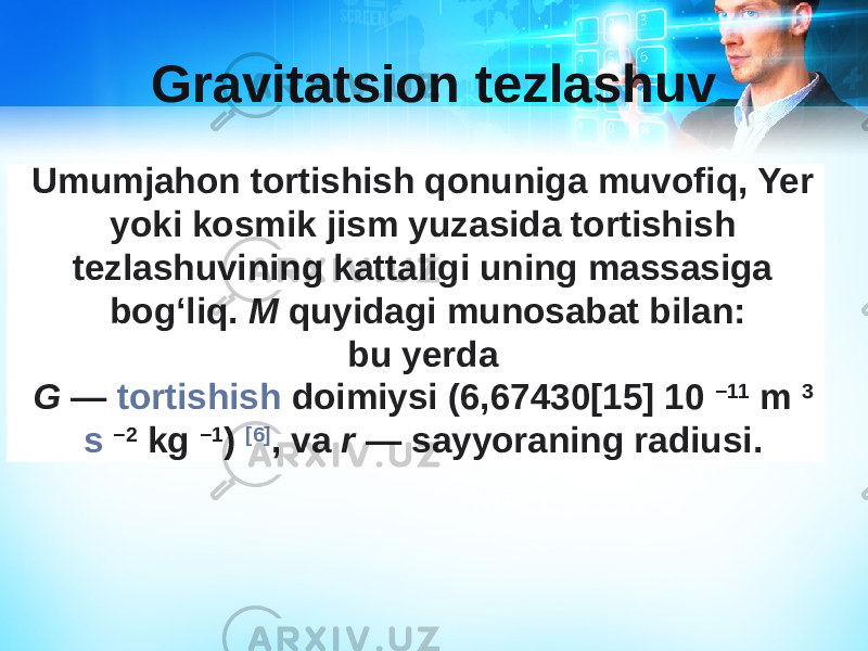 Gravitatsion tezlashuv Umumjahon tortishish qonuniga muvofiq, Yer yoki kosmik jism yuzasida tortishish tezlashuvining kattaligi uning massasiga bogʻliq.  M  quyidagi munosabat bilan: bu yerda  G  —  tortishish doimiysi  (6,67430[15] 10  −11   m   3   s   −2   kg   −1 )  [6] , va  r  — sayyoraning radiusi.  