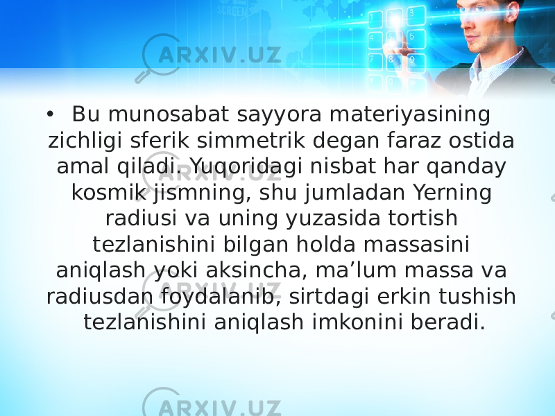 • Bu munosabat sayyora materiyasining zichligi sferik simmetrik degan faraz ostida amal qiladi. Yuqoridagi nisbat har qanday kosmik jismning, shu jumladan Yerning radiusi va uning yuzasida tortish tezlanishini bilgan holda massasini aniqlash yoki aksincha, maʼlum massa va radiusdan foydalanib, sirtdagi erkin tushish tezlanishini aniqlash imkonini beradi. 