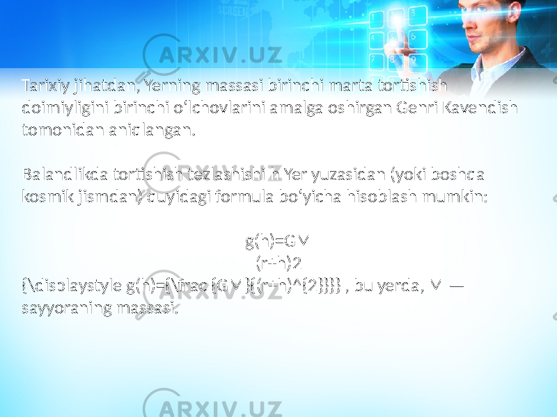 Tarixiy jihatdan, Yerning massasi birinchi marta tortishish doimiyligini birinchi oʻlchovlarini amalga oshirgan Genri Kavendish tomonidan aniqlangan. Balandlikda tortishish tezlashishi h Yer yuzasidan (yoki boshqa kosmik jismdan) quyidagi formula boʻyicha hisoblash mumkin: g(h)=GM (r+h)2 {\displaystyle g(h)={\frac {GM}{(r+h)^{2}}}} , bu yerda, M — sayyoraning massasi. 