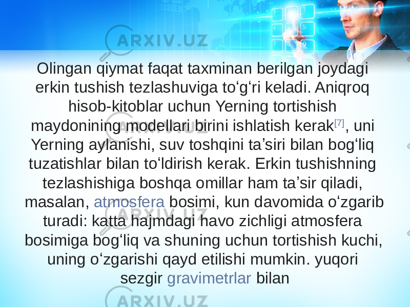 Olingan qiymat faqat taxminan berilgan joydagi erkin tushish tezlashuviga toʻgʻri keladi. Aniqroq hisob-kitoblar uchun Yerning tortishish maydonining modellari birini ishlatish kerak [7] , uni Yerning aylanishi, suv toshqini taʼsiri bilan bogʻliq tuzatishlar bilan toʻldirish kerak. Erkin tushishning tezlashishiga boshqa omillar ham taʼsir qiladi, masalan,  atmosfera bosimi , kun davomida oʻzgarib turadi: katta hajmdagi havo zichligi atmosfera bosimiga bogʻliq va shuning uchun tortishish kuchi, uning oʻzgarishi qayd etilishi mumkin. yuqori sezgir  gravimetrlar  bilan 