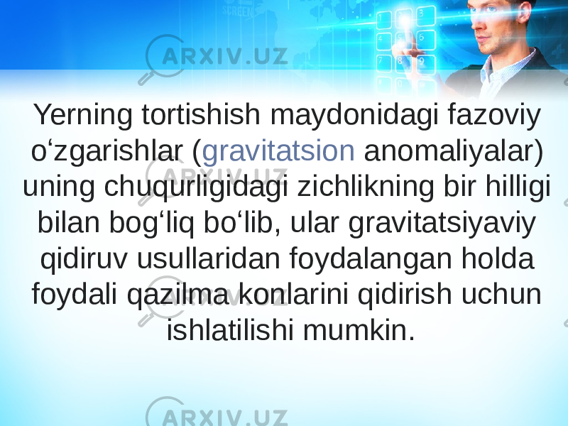 Yerning tortishish maydonidagi fazoviy oʻzgarishlar ( gravitatsion anomaliyalar ) uning chuqurligidagi zichlikning bir hilligi bilan bogʻliq boʻlib, ular gravitatsiyaviy qidiruv usullaridan foydalangan holda foydali qazilma konlarini qidirish uchun ishlatilishi mumkin. 