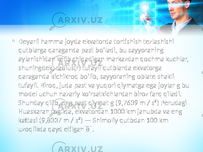 • Deyarli hamma joyda ekvatorda tortishish tezlashishi qutblarga qaraganda past boʻladi, bu sayyoraning aylanishidan kelib chiqadigan markazdan qochma kuchlar, shuningdek, radius(r) tufayli qutblarda ekvatorga qaraganda kichikroq boʻlib, sayyoraning oblate shakli tufayli. Biroq, juda past va yuqori qiymatga ega joylar g bu model uchun nazariy koʻrsatkichlardan biroz farq qiladi. Shunday qilib, eng past qiymat g (9,7639 m / s²) Perudagi Huaskaran togʻida, ekvatordan 1000 km janubda va eng kattasi (9,8337 m / s²) — Shimoliy qutbdan 100 km uzoqlikda qayd etilgan[8]. 