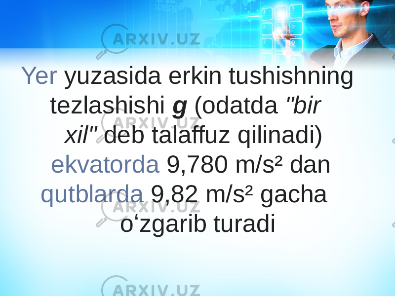 Yer  yuzasida erkin tushishning tezlashishi  g  (odatda  &#34;bir xil&#34;  deb talaffuz qilinadi)  ekvatorda  9,780 m/s² dan  qutblarda  9,82 m/s² gacha oʻzgarib turadi 