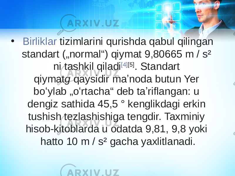 •   Birliklar tizimlarini  qurishda qabul qilingan standart („normal“) qiymat 9,80665 m / s² ni tashkil qiladi [4] [5] . Standart qiymat g  qaysidir maʼnoda butun Yer boʻylab „oʻrtacha“ deb taʼriflangan: u dengiz sathida 45,5 ° kenglikdagi erkin tushish tezlashishiga tengdir. Taxminiy hisob-kitoblarda u odatda 9,81, 9,8 yoki hatto 10 m / s² gacha yaxlitlanadi. 