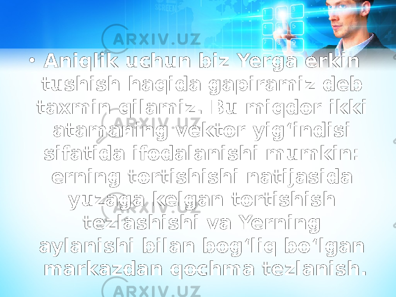 • Aniqlik uchun biz Yerga erkin tushish haqida gapiramiz deb taxmin qilamiz. Bu miqdor ikki atamaning vektor yigʻindisi sifatida ifodalanishi mumkin: erning tortishishi natijasida yuzaga kelgan tortishish tezlashishi va Yerning aylanishi bilan bogʻliq boʻlgan markazdan qochma tezlanish. 