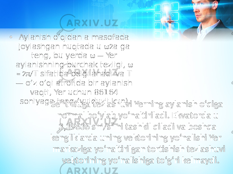 • Aylanish oʻqidan a masofada joylashgan nuqtada u ω2 a ga teng, bu yerda ω — Yer aylanishning burchak tezligi, ω = 2π/ T sifatida belgilanadi va T — oʻz oʻqi atrofida bir aylanish vaqti, Yer uchun 86164 soniyaga teng (yulduzli kun). Sentrifuga tezlashuvi Yerning aylanish oʻqiga normal boʻylab yoʻnaltiriladi. Ekvatorda u 3,39636 sm/s² ni tashkil qiladi va boshqa kengliklarda uning vektorining yoʻnalishi Yer markaziga yoʻnaltirilgan tortishish tezlashuvi vektorining yoʻnalishiga toʻgʻri kelmaydi. 