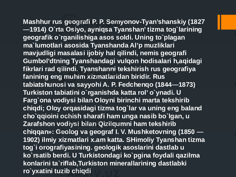 Mashhur rus geografi P. P. Semyonov-Tyan’shanskiy (1827 —1914) O`rta Osiyo, ayniqsa Tyanshan’ tizma tog`larining geografik o`rganilishiga asos soldi. Uning to`plagan ma`lumotlari asosida Tyanshanda Al’p muzliklari mavjudligi masalasi ijobiy hal qilindi, nemis geografi Gumbol’dtning Tyanshandagi vulqon hodisalari h,aqidagi fikrlari rad qilindi. Tyanshanni tekshirish rus geografiya fanining eng muhim xizmatlaridan biridir. Rus tabiatshunosi va sayyohi A. P. Fedchenqo (1844—1873) Turkiston tabiatini o`rganishda katta rol’ o`ynadi. U Farg`ona vodiysi bilan Oloyni birinchi marta tekshirib chiqdi; Oloy orqasidagi tizma tog`lar va uning eng baland cho`qqioini ochish sharafi ham unga nasib bo`lgan, u Zarafshon vodiysi bilan Qizilqumni ham tekshirib chiqqan»: Geolog va geograf I. V. Mushketovning (1850 — 1902) ilmiy xizmatlari x.am katta. SHimoliy Tyanshan tizma tog`i orografiyasining. geologik asoslarini dastlab u ko`rsatib berdi. U Turkistondagi ko`pgina foydali qazilma konlarini ta`riflab,Turkiston minerallarining dastlabki ro`yxatini tuzib chiqdi 
