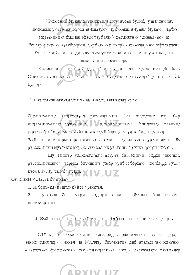 Жисмоний баркамоллик саломатлик гарови булиб, у шахсни хар томонлама ривожлантириш ва ёшларни тарбиялашга ёрдам беради. Тарбия жараёнининг бош вазифаси-тарбиявий фаолиятнинг динамизми ва баркарорлигини кучайтириш, тарбиянинг юкори натижаларини кафолатлаш. Бу эса талабанинг индивидуал хусусиятларини хисобга олувчи педагог шахсиятига асосланади. Саломатлик инсон хаётида, айникса ёшлигида, мухим роль уйнайди. Саломатлик даражаси инсоннинг касбий етуклиги ва ижодий усишига сабаб булади. 1. Онтогенез хакида тушунча . Онтогенез назарияси. Организмнинг индивидуал ривожланиши ёки онтогенез хар бир индивидиумнинг тухумнинг ривожланишидан бошланади ваунинг тараккиёти бутун умри буйи давом этиб боради ва улим билан тугайди. Эмбрионнинг нормал ривожланиши хозирги кунда яхши урганилган. Бу ривожланиш мураккаб морфофизиологик узгаришлар занжиридан иборат. Шу занжир халкаларидан деярли биттасининг издан чикиши, ривожланишнинг нормал боришини узгартириб юборади, окибатда турли аномалиялар келиб чикади. Онтогенез 2 даврга булинади: 1. Эмбрионал (пуштлик) ёки пренатал. 2. тугилиш ёки ту х ум пардадан чикиш пайтидан бошланадиган постэмбрионал. 2. Эмбрионнинг тараккий этиши. . Эмбрионнинг пренатал даври. Х1Х асрнинг иккинчи ярми бошларида дарвинизмнинг икки тарафдори немис олимлари Геккел ва Мюллер биогенетик деб аталадиган конунни «Онтогенез филогенезни такрорлайди»яъни юкори даражадаги хайвонлар 