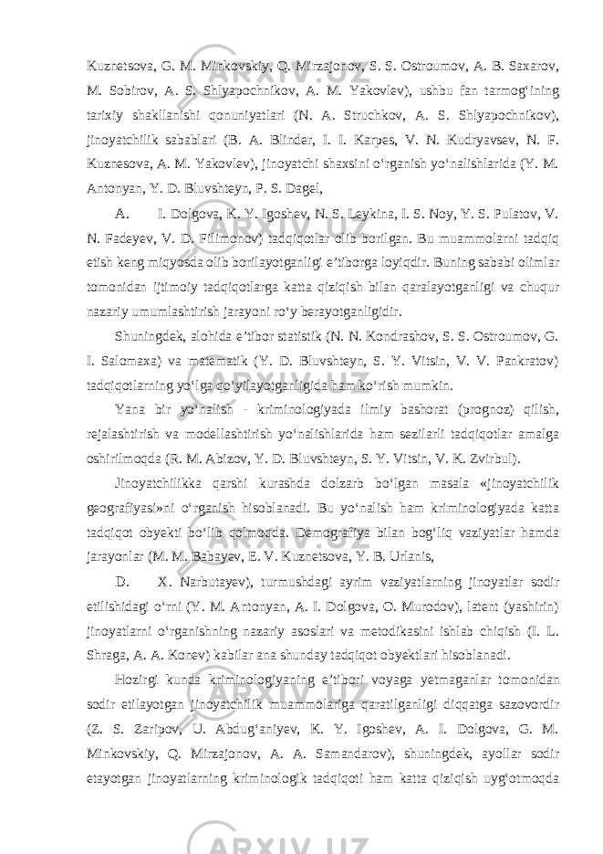Kuznetsova, G. M. Minkovskiy, Q. Mirzajonov, S. S. Ostroumov, A. B. Saxarov, M. Sobirov, A. S. Shlyapochnikov, A. M. Yakovlev), ushbu fan tarmog‘ining tarixiy shakllanishi qonuniyatlari (N. A. Struchkov, A. S. Shlyapochnikov), jinoyatchilik sabablari (B. A. Blinder, I. I. Karpes, V. N. Kudryavsev, N. F. Kuznesova, A. M. Yakovlev), jinoyatchi shaxsini o‘rganish yo‘nalishlarida (Y. M. Antonyan, Y. D. Bluvshteyn, P. S. Dagel, A. I. Dolgova, K. Y. Igoshev, N. S. Leykina, I. S. Noy, Y. S. Pulatov, V. N. Fadeyev, V. D. Filimonov) tadqiqotlar olib borilgan. Bu muammolarni tadqiq etish keng miqyosda olib borilayotganligi e’tiborga loyiqdir. Buning sababi olimlar tomonidan ijtimoiy tadqiqotlarga katta qiziqish bilan qaralayotganligi va chuqur nazariy umumlashtirish jarayoni ro‘y berayotganligidir. Shuningdek, alohida e’tibor statistik (N. N. Kondrashov, S. S. Ostroumov, G. I. Salomaxa) va matematik (Y. D. Bluvshteyn, S. Y. Vitsin, V. V. Pankratov) tadqiqotlarning yo‘lga qo‘yilayotganligida ham ko‘rish mumkin. Yana bir yo‘nalish - kriminologiyada ilmiy bashorat (prognoz) qilish, rejalashtirish va modellashtirish yo‘nalishlarida ham sezilarli tadqiqotlar amalga oshirilmoqda (R. M. Abizov, Y. D. Bluvshteyn, S. Y. Vitsin, V. K. Zvirbul). Jinoyatchilikka qarshi kurashda dolzarb bo‘lgan masala «jinoyatchilik geografiyasi»ni o‘rganish hisoblanadi. Bu yo‘nalish ham kriminologiyada katta tadqiqot obyekti bo‘lib qolmoqda. Demografiya bilan bog‘liq vaziyatlar hamda jarayonlar (M. M. Babayev, E. V. Kuznetsova, Y. B. Urlanis, D. X. Narbutayev), turmushdagi ayrim vaziyatlarning jinoyatlar sodir etilishidagi o‘rni (Y. M. Antonyan, A. I. Dolgova, O. Murodov), latent (yashirin) jinoyatlarni o‘rganishning nazariy asoslari va metodikasini ishlab chiqish (I. L. Shraga, A. A. Konev) kabilar ana shunday tadqiqot obyektlari hisoblanadi. Hozirgi kunda kriminologiyaning e’tibori voyaga yetmaganlar to monidan sodir etilayotgan jinoyatchilik muammolariga qaratilganligi diqqatga sazovordir (Z. S. Zaripov, U. Abdug‘aniyev, K. Y. Igoshev, A. I. Dolgova, G. M. Minkovskiy, Q. Mirzajonov, A. A. Samandarov), shuningdek, ayollar sodir etayotgan jinoyatlarning kriminologik tadqiqoti ham katta qiziqish uyg‘otmoqda 