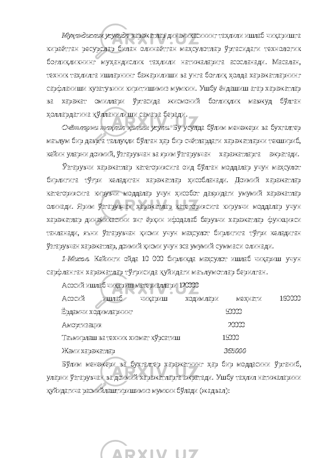 Муҳандислик усулида харажатлар динамикасининг таҳлили ишлаб чиқаришга кираётган ресурслар билан олинаётган маҳсулотлар ўртасидаги технологик боғлиқликнинг муҳандислик таҳлили натижаларига асосланади. Масалан, техник таҳлилга ишларнинг бажарилиши ва унга боғлиқ ҳолда харажатларнинг сарфланиши кузатувини киритишимиз мумкин. Ушбу ёндашиш агар харажатлар ва харажат омиллари ўртасида жисмоний боғлиқлик мавжуд бўлган ҳоллардагина қўлланилиши самара беради. Счётларни таҳлил қилиш усули. Бу усулда бўлим менежери ва бухгалтер маълум бир даврга таллуқли бўлган ҳар бир счётлардаги харажатларни текшириб, кейин уларни доимий, ўзгарувчан ва ярим ўзгарувчан харажатларга ажратади. Ўзгарувчи харажатлар категориясига оид бўлган моддалар учун маҳсулот бирлигига тўғри келадиган харажатлар ҳисобланади. Доимий харажатлар категориясига кирувчи моддалар учун ҳисобот давридаги умумий харажатлар олинади. Ярим ўзгарувчан харажатлар категориясига кирувчи моддалар учун харажатлар динамикасини энг ёрқин ифодалаб берувчи харажатлар функцияси танланади, яъни ўзгарувчан қисми учун маҳсулот бирлигига тўғри келадиган ўзгарувчан харажатлар, доимий қисми учун эса умумий суммаси олинади. 1-Мисол. Кейинги ойда 10 000 бирликда маҳсулот ишлаб чиқариш учун сарфланган харажатлар тўғрисида қуйидаги маълумотлар берилган. Асосий ишлаб чиқариш материаллари 120000 Асосий ишлаб чиқариш ходимлари меҳнати 160000 Ёрдамчи ходимларнинг 50000 Амортизация 20000 Таъмирлаш ва техник хизмат кўрсатиш 15000 Жами харажатлар 365000 Бўлим менежери ва бухгалтер харажатнинг ҳар бир моддасини ўрганиб, уларни ўзгарувчан ва доимий харажатларга ажратади. Ушбу таҳлил натижаларини қуйидагича расмийлаштиришимиз мумкин бўлади (жадвал): 