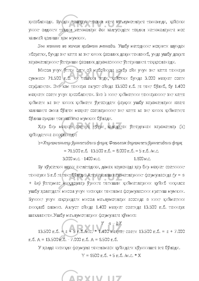 ҳисобланади. Бундан ташқари таҳлил янги маълумотларга таянаяпди, қайсики унинг олдинги таҳлил натижалари ёки келгусидаги таҳлил натижаларига мос келмай қолиши ҳам мумкин. Энг катта ва кичик қиймат методи. Ушбу методнинг моҳияти шундан иборатки, бунда энг катта ва энг кичик фаоллик даври танланиб, унда ушбу даврга харажатларнинг ўзгариши фаоллик даражасининг ўзгаришига таққосланади. Мисол учун ўтган олти ой мабойнида ноябр ойи учун энг катта таннарх суммаси 21.500 п.б. ни ташкил этди, қайсики бунда 3.000 меҳнат соати сарфланган. Энг кам таннарх август ойида 13.500 п.б. га тенг бўлиб, бу 1.400 меҳнати соати учун ҳисобланган. Биз b нинг қийматини таннархнинг энг катта қиймати ва энг кичик қиймати ўртасидаги фарқни ушбу харажатларни юзага келишига омил бўлган меҳнат соатларининг энг катта ва энг кичик қийматига бўлиш орқали топишимиз мумкин бўлади. Ҳар бир меҳнат соатига тўғри келадиган ўзгарувчан харажатлар (b) қуйидагича аниқланади: b= Харажатлар ўртасидаги фарқ Фаоллик даражаси ўртасидаги фарқ = 21.500 п.б. -13.500 п.б. = 8.000 п.б. = 5 п.б. /м.с. 3.000 м.с. - 1400 м.с. 1.600 м.с. Бу кўрсаткич шуни англатадики, демак корхонада ҳар бир меҳнат соатининг таннархи 5 п.б га тенг бўлади. Агар аралаш харажатларнинг формуласида (y = a + bx ) ўзгармас миқдорлар ўрнига тегишли қийматларини қуйиб чиқилса ушбу ҳолатдаги мисол учун чизиқли тенглама формуласини яратиш мумкин. Бунинг учун юқоридаги мисол маълумотлари асосида а нинг қийматини аниқлаб оламиз. Август ойида 1.400 меҳнат соатида 13.500 п.б. таннарх шаклланган.Ушбу маълумотларни формулага қўямиз: Y = a + bX 13.500 п.б. = a + 5 п.б./м.с. * 1.400 меҳнат соати 13.500 п.б. = а + 7.000 п.б. А = 13.500 п.б. - 7.000 п.б. А = 6.500 п.б. У ҳолда чизиқли формула тенгламаси қуйидаги кўринишга эга бўлади. Y = 6500 п.б. + 5 п.б. /м.с. * Х 