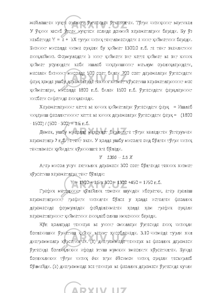 жойлашган нуқта оралиғи ўртасидан ўтказилган. Тўғри чизиқнинг вертикал У ўқини кесиб ўтган нуқтаси аслида доимий харажатларни беради. Бу ўз навбатида Y = a + bX туғри чизиқ тенгламасидаги а нинг қийматини беради. Бизнинг мисолда чизма орқали бу қиймат 1300.0 п.б. га тенг эканлигини аниқлаймиз. Формуладаги b нинг қиймати энг катта қиймат ва энг кичик қиймат усулидаги каби ишлаб чиқаришнинг маълум оралиқларидаги, масалан бизнинг мисолда 500 соат билан 200 соат даражалари ўртасидаги фарқ ҳамда ушбу даражаларда техник хизмат кўрсатиш харажатларининг мос қийматлари, мисолда 1800 п.б. билан 1500 п.б. ўртасидаги фарқларнинг нисбати сифатида аниқланади. Харажатларнинг катта ва кичик қийматлари ўртасидаги фарқ = Ишлаб чиқариш фаоллигининг катта ва кичик даражалари ўртасидаги фарқ = (1800 - 1500) / (500 - 300) = 1.5 п.б. Демак, ушбу мисолда маҳсулот бирлигига тўғри келадиган ўзгарувчан харажатлар 2 п.б. га тенг экан. У ҳолда ушбу мисолга оид бўлган тўғри чизиқ тенгламаси қуйидаги кўринишга эга бўлади. Y = 1300 + 1.5 X Агар мисол учун активлик даражаси 300 соат бўлганда техник хизмат кўрсатиш харажатлари тенг бўлади: Y = 1300 + 1.5 x 300 = 1300 +450 = 1750 п.б. График методнинг қўлайлик томони шундан иборатки, агар аралаш харажатларнинг графиги чизилган бўлса у ҳолда исталган фаоллик даражасида формуладан фойдаланмаган ҳолда ҳам график орқали харажатларнинг қийматини аниқлаб олиш имконини беради. Кўп ҳолларда таннарх ва унинг омиллари ўртасида аниқ чизиқли боғланишни ўрнатиш қийин вазият ҳисобланади. 3.10-чизмада турли хил диаграммалар кўрсатилган. (а) диаграммада таннарх ва фаоллик даражаси ўртасида боғлиқликни ифода этиш мумкин эмаслиги кўрсатилган. Бунда боғликликни тўғри чизиқ ёки эгри ёйсимон чизиқ орқали тасвирлаб бўлмайди. (b) диаграммада эса таннарх ва фаоллик даражаси ўртасида кучли 