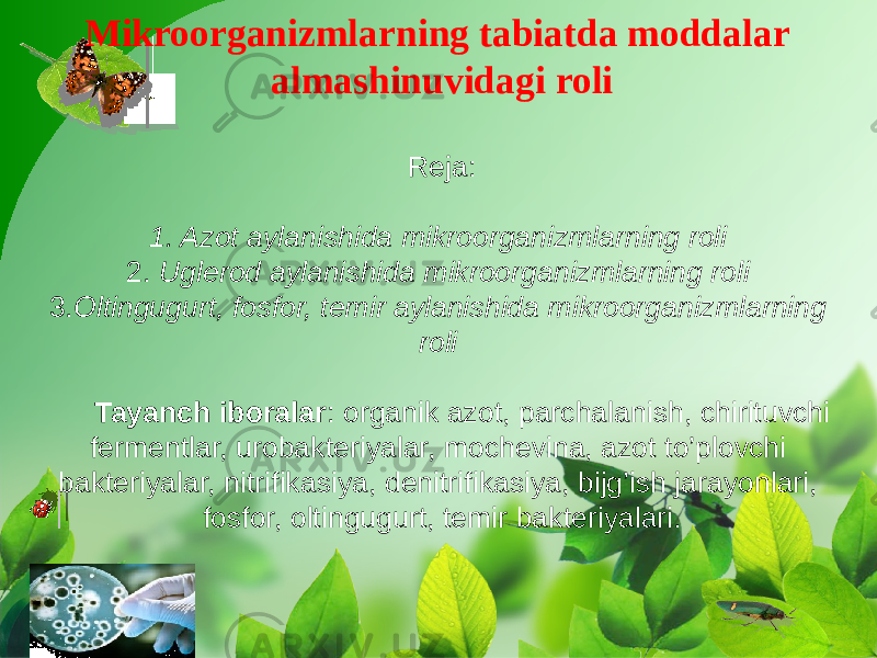 Mikroorganizmlarning tabiatda moddalar almashinuvidagi roli Reja: 1. Azot aylanishida mikroorganizmlarning roli 2. Uglerod aylanishida mikroorganizmlarning roli 3. Oltingugurt, fosfor, temir aylanishida mikroorganizmlarning roli Tayanch iboralar : organik azot, parchalanish, chirituvchi fermentlar, urobakteriyalar, mochevina, azot to’plovchi bakteriyalar, nitrifikasiya, denitrifikasiya, bijg’ish jarayonlari, fosfor, oltingugurt, temir bakteriyalari. 