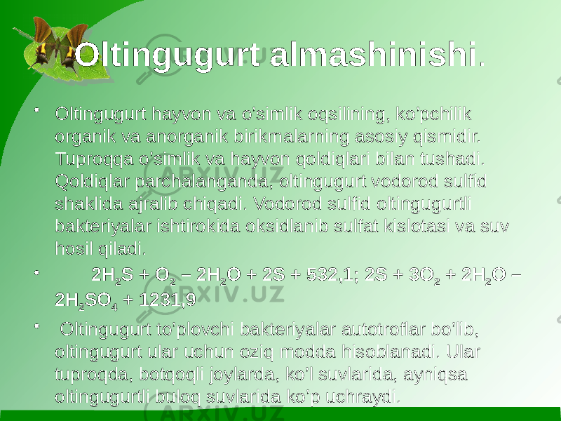 Oltingugurt almashinishi . • Oltingugurt hayvon va o’simlik oqsilining, ko’pchilik organik va anorganik birikmalarning asosiy qismidir. Tuproqqa o’simlik va hayvon qoldiqlari bilan tushadi. Qoldiqlar parchalanganda, oltingugurt vodorod sulfid shaklida ajralib chiqadi. Vodorod sulfid oltingugurtli bakteriyalar ishtirokida oksidlanib sulfat kislotasi va suv hosil qiladi. • 2H 2 S + O 2 – 2H 2 O + 2S + 532,1; 2S + 3O 2 + 2H 2 O – 2H 2 SO 4 + 1231,9 • Oltingugurt to’plovchi bakteriyalar autotroflar bo’lib, oltingugurt ular uchun oziq modda hisoblanadi. Ular tuproqda, botqoqli joylarda, ko’l suvlarida, ayniqsa oltingugurtli buloq suvlarida ko’p uchraydi. 