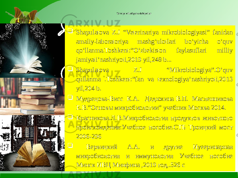 Tavsiya etiladigan adabiyotlar  Shapulatova Z.J “Veterinariya mikrobiologiyasi” fanidan amaliy-laboratoriya mashg’ulotlari bo’yicha o’quv qo’llanma.Toshkent:”O’zbekiston faylasuflari milliy jamiyati’nashriyoti,2019 yil,248 b...  Shapulatova Z.J “Mikrobiologiya”.O’quv qullanma .Toshkent:”fan va texnologiya’nashriyoti,2013 yil,204 b.  Мудрецова-Висс К.А. Дедюхина В.П. Масленникова Е.В.”Основы микробиологии” учебник Москва 2014.  Красниковa.Л.В.Микробиология продуктов животного происхождения:Учебное пособие.СТБ Троицкий мост 2006-296  Вервицкий А.А. и другие Иуееринарная микробиология и иммунология Учебное пособие Минск ИВЦ Минфина ,2019 год,.526 с 