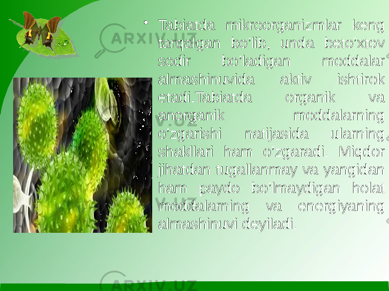 • Tabiatda mikroorganizmlar keng tarqalgan bo’lib, unda beto’xtov sodir bo’ladigan moddalar almashinuvida aktiv ishtirok etadi.Tabiatda organik va anorganik moddalarning o’zgarishi natijasida ularning shakllari ham o’zgaradi. Miqdor jihatdan tugallanmay va yangidan ham paydo bo’lmaydigan holat moddalarning va energiyaning almashinuvi deyiladi. 