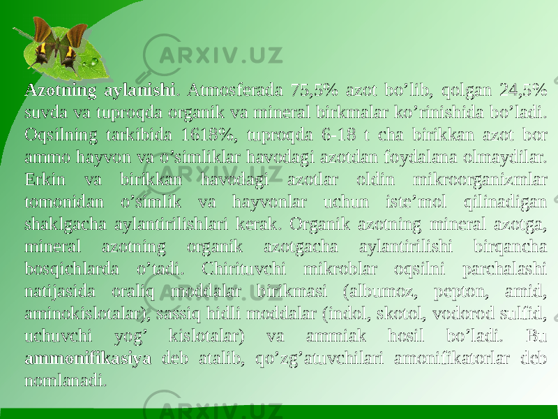 Azotning aylanishi . Atmosferada 75,5% azot bo’lib, qolgan 24,5% suvda va tuproqda organik va mineral birkmalar ko’rinishida bo’ladi. Oqsilning tarkibida 1618%, tuproqda 6-18 t cha birikkan azot bor ammo hayvon va o’simliklar havodagi azotdan foydalana olmaydilar. Erkin va birikkan havodagi azotlar oldin mikroorganizmlar tomonidan o’simlik va hayvonlar uchun iste’mol qilinadigan shaklgacha aylantirilishlari kerak. Organik azotning mineral azotga, mineral azotning organik azotgacha aylantirilishi birqancha bosqichlarda o’tadi. Chirituvchi mikroblar oqsilni parchalashi natijasida oraliq moddalar birikmasi (albumoz, pepton, amid, aminokislotalar), sassiq hidli moddalar (indol, skotol, vodorod sulfid, uchuvchi yog’ kislotalar) va ammiak hosil bo’ladi. Bu ammonifikasiya deb atalib, qo’zg’atuvchilari amonifikatorlar deb nomlanadi. 