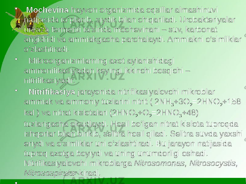 • Mochevina hayvon organizmida oqsillar almashinuvi natijasida to’planib, siydik bilan chiqariladi. Urobakteriyalar ureaza fermenti ta’sirida mochevinani – suv, karbonat angidridi va ammiakgacha parchalaydi. Ammiakni o’simliklar o’zlashtiradi. • Mikroorganizmlarning azot aylanishidagi ammonifikasiyadan keyingi ikkinchi bosqichi – nitrifikasiyadir. • Nitrifikasiya jarayonida nitrifikasiyalovchi mikroblar ammiak va ammoniy tuzlarini nitrit ( 2NH 3 +3O 2 =2HNO 2 +158 kal ) va nitrat kislotalari (2HNO 2 +O 2 =2HNO 3 +48) tuzlarigacha oksidlaydi. Hosil bo’lgan nitrat kislota tuproqda ishqorlar bilan birikib, selitra hosil qiladi. Selitra suvda yaxshi eriydi va o’simliklar uni o’zlashtiradi. Bu jarayon natijasida tuproq azotga boyiydi va uning unumdorligi oshadi. Nitrifikasiyalovchi mikroblarga Nitrosomonas, Nitrosocystis, Nitrosospiralar kiradi. • 