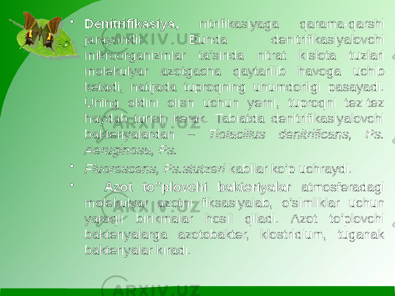 • Denitrifikasiya, nitrifikasiyaga qarama-qarshi jarayondir. Bunda denitrifikasiyalovchi mikroorganizmlar ta’sirida nitrat kislota tuzlari molekulyar azotgacha qaytarilib havoga uchib ketadi, natijada tuproqning unumdorligi pasayadi. Uning oldini olish uchun yerni, tuproqni tez-tez haydab turish kerak. Tabiatda denitrifikasiyalovchi bakteriyalardan – Tiolacillus denitrificans, Ps. Aeruginosa, Ps. • Fluorescens, Ps.stutzeri kabilar ko’p uchraydi. • Azot to‟plovchi bakteriyalar atmosferadagi molekulyar azotni fiksasiyalab, o’simliklar uchun yaroqli birikmalar hosil qiladi. Azot to’plovchi bakteriyalarga azotobakter, klostridium, tuganak bakteriyalar kiradi. 