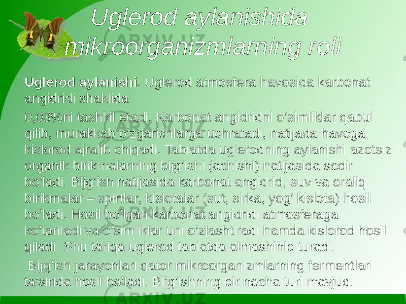 Uglerod aylanishida mikroorganizmlarning roli Uglerod aylanishi . Uglerod atmosfera havosida karbonat angidridi shaklida 0,03%ni tashkil etadi. Karbonat angidridni o’simliklar qabul qilib, murakkab o’zgarishlarga uchratadi, natijada havoga kislorod ajralib chiqadi. Tabiatda uglerodning aylanishi azotsiz organik birikmalarning bijg’ishi (achishi) natijasida sodir bo’ladi. Bijg’ish natijasida karbonat angidrid, suv va oraliq birikmalar – spirtlar, kislotalar (sut, sirka, yog’ kislota) hosil bo’ladi. Hosil bo’lgan karbonat angidridi atmosferaga ko’tariladi va o’simliklar uni o’zlashtiradi hamda kislorod hosil qiladi. Shu tariqa uglerod tabiatda almashinib turadi. Bijg’ish jarayonlari qator mikroorganizmlarning fermentlari ta’sirida hosil bo’ladi. Bijg’ishning bir necha turi mavjud. 