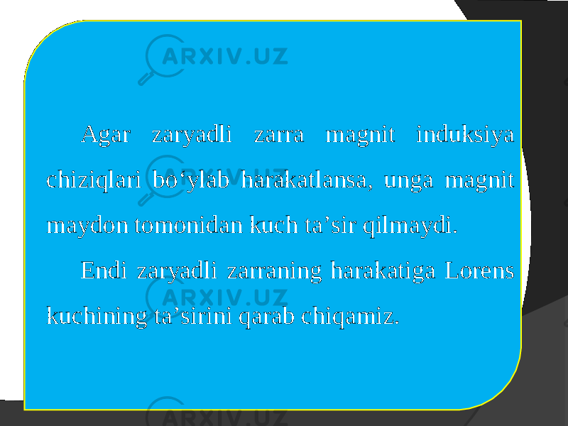 Agar zaryadli zarra magnit induksiya chiziqlari bo‘ylab harakatlansa, unga magnit maydon tomonidan kuch ta’sir qilmaydi. Endi zaryadli zarraning harakatiga Lorens kuchining ta’sirini qarab chiqamiz. 