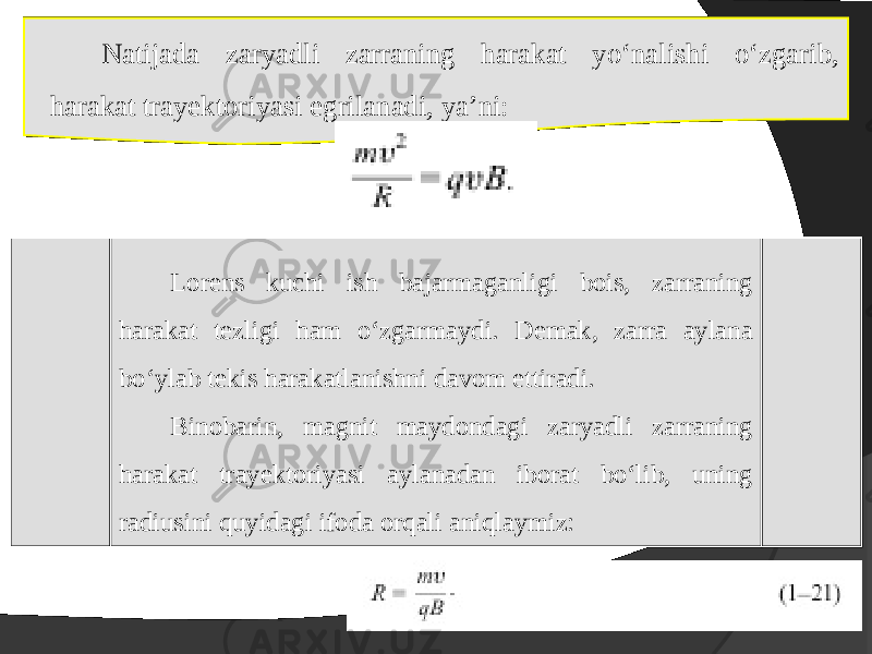 Natijada zaryadli zarraning harakat yo‘nalishi o‘zgarib, harakat trayektoriyasi egrilanadi, ya’ni: Lorens kuchi ish bajarmaganligi bois, zarraning harakat tezligi ham o‘zgarmaydi. Demak, zarra aylana bo‘ylab t е kis harakatlanishni davom ettiradi. Bin о barin, magnit mayd о ndagi zaryadli zarraning harakat tray е kt о riyasi aylanadan ib о rat bo‘lib, uning radiusini quyidagi ifoda orqali aniqlaymiz: 