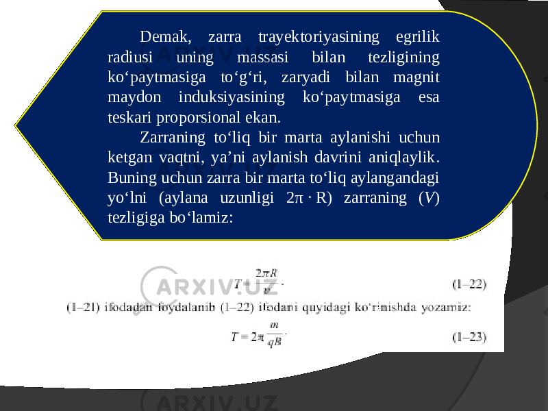 Demak, zarra trayektoriyasining egrilik radiusi uning massasi bilan tezligining ko‘paytmasiga to‘g‘ri, zaryadi bilan magnit maydon induksiyasining ko‘paytmasiga esa teskari proporsional ekan. Zarraning to‘liq bir marta aylanishi uchun ketgan vaqtni, ya’ni aylanish davrini aniqlaylik. Buning uchun zarra bir marta to‘liq aylangandagi yo‘lni (aylana uzunligi 2 π ·  R) zarraning ( V ) tezligiga bo‘lamiz: 