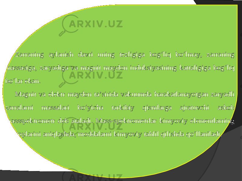 Zarraning aylanish davri uning tezligiga bog‘liq bo‘lmay, zarraning massasiga, zaryadiga va magnit maydon induksiyasining kattaligiga bog‘liq bo‘lar ekan. Magnit va elektr maydon ta’sirida vakuumda harakatlanayotgan zaryadli zarralarni massalari bo‘yicha tarkibiy qismlarga ajratuvchi asbob massspektrometr deb ataladi. Mass-spektrometrlar kimyoviy elementlarning uzotoplarini aniqlashda, moddalarni kimyoviy tahlil qilishda qo‘llaniladi. 