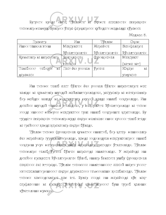 Бугунги кунда ишга, тўпламга ва оқимга асосланган операцион тизимлар мавжуд. Буларни ўзаро фарқларини қуйидаги жадвалда кўрамиз: Жадвал- 5 . Праметр Иш Тўплам Оқим Ишни ташкил этиш Маҳсулотга йўналтирилган Жараёнга йўналтирилган Вазифаларга йўналтирилган Қувватлар ва шароитлар Белгиланган позиция Функционал Маҳсулот (кетма-кет) Талабнинг табиати ва даражаси Паст ёки уникал ўртача Юқори ва узлуксиз Иш тизими талаб паст бўлган ёки уникал бўлган шароитларга мос келади ва қувватлар шундай жойлаштириладики, ресурслар ва материаллар бир жойдан келади ва маҳсулотлар якуний ҳолда ишлаб чиқарилади. Иш дизайни шундай ташкил этиладики, у маҳсулотга йўналтирилади ва тизим ичида ишнинг мазмуни маҳсулотни тула ишлаб чиқаришга қаратилади. Бу турдаги операцион тизимлар жуда юқори малакали ишчи кучини талаб этади ва трейнинг ҳамда ҳаракатлар юқори бўлади. Тўплам тизими функционал қувватни ишлатиб, бир қатор машиналар ёки жараёнлар гуру ҳ лаштирилади, ҳамда индивидуал маҳсулотларни ишлаб чиқариш учун материаллар ушбу жараёнлар орасидан ўтказилади. Тўплам тизимлари талаб ўртача бўлган шароитда ишлатилади. У жараёнда иш дизайни процессга йўналтирилган бўлиб, ишлар бевосита ушбу функционал соҳасини акс эттиради. Тўплам тизимини ишлатишнинг асосий шарти унинг ихтисослаштиришнинг юқори даражасини таъминлаши ҳисобланади. Тўплам тизими камчидикларга ҳам эга. Булар ичида иш жараёнида кўп вақт сарфланиши ва процесс ўтказганда қувватларнинг буш туриб қолиши к ўз атилиши мумкин. 