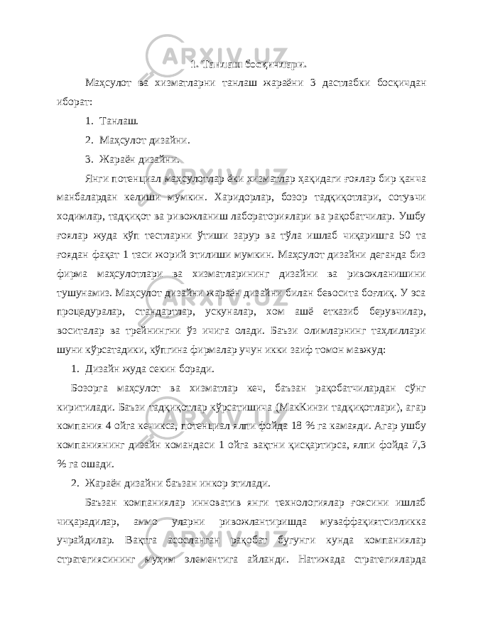 1. Танлаш босқичлари . Маҳсулот ва хизматларни танлаш жараёни 3 дастлабки босқичдан иборат : 1. Танлаш. 2. Маҳсулот дизайни. 3. Жараён дизайни. Янги потенциал маҳсулотлар ёки хизматлар ҳақидаги ғоялар бир қанча манбалардан келиши мумкин. Харидорлар, бозор тадқиқотлари, сотувчи ходимлар, тадқиқот ва ривожланиш лабораториялари ва рақобатчилар. Ушбу ғоялар жуда кўп тестларни ўтиши зарур ва тўла ишлаб чиқаришга 50 та ғоядан фақат 1 таси жорий этилиши мумкин. Маҳсулот дизайни деганда биз фирма маҳсулотлари ва хизматларининг дизайни ва ривожланишини тушунамиз. Маҳсулот дизайни жараён дизайни билан бевосита боғлиқ. У эса процедуралар, стандартлар, ускуналар, хом ашё етказиб берувчилар, воситалар ва трейнингни ўз ичига олади. Баъзи олимларнинг таҳлиллари шуни кўрсатадики, кўпгина фирмалар учун икки заиф томон мавжуд: 1. Дизайн жуда секин боради. Бозорга маҳсулот ва хизматлар кеч, баъзан рақобатчилардан сўнг киритилади. Баъзи тадқиқотлар кўрсатишича (МакКинзи тадқиқотлари), агар компания 4 ойга кечикса, потенциал ялпи фойда 18 % га камаяди. Агар ушбу компаниянинг дизайн командаси 1 ойга вақтни қисқартирса, ялпи фойда 7,3 % га ошади. 2. Жараён дизайни баъзан инкор этилади. Баъзан компаниялар инноватив янги технологиялар ғоясини ишлаб чиқарадилар, аммо уларни ривожлантиришда муваффақиятсизликка учрайдилар. Вақтга асосланган рақобат бугунги кунда компаниялар стратегиясининг муҳим элементига айланди. Натижада стратегияларда 