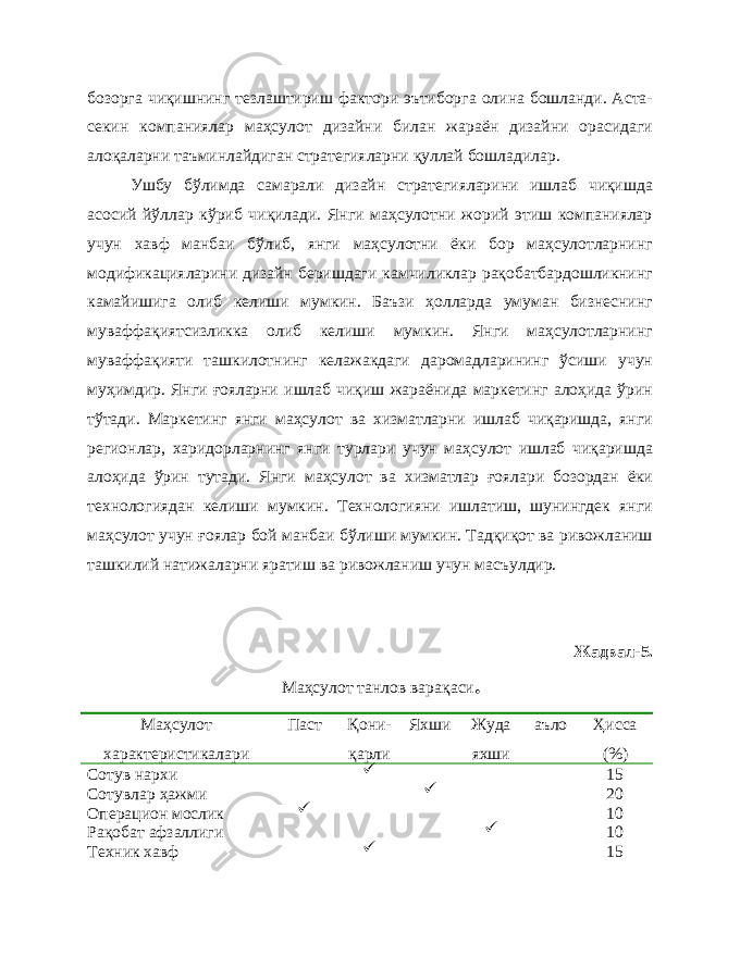 бозорга чиқишнинг тезлаштириш фактори эътиборга олина бошланди. Аста- секин компаниялар маҳсулот дизайни билан жараён дизайни орасидаги алоқаларни таъминлайдиган стратегияларни қуллай бошладилар. Ушбу бўлимда самарали дизайн стратегияларини ишлаб чиқишда асосий йўллар кўриб чиқилади. Янги маҳсулотни жорий этиш компаниялар учун хавф манбаи бўлиб, янги маҳсулотни ёки бор маҳсулотларнинг модификацияларини дизайн беришдаги камчиликлар рақобатбардошликнинг камайишига олиб келиши мумкин. Баъзи ҳолларда умуман бизнеснинг муваффақиятсизликка олиб келиши мумкин. Янги маҳсулотларнинг муваффақияти ташкилотнинг келажакдаги даромадларининг ўсиши учун муҳимдир. Янги ғояларни ишлаб чиқиш жараёнида маркетинг алоҳида ўрин тўтади. Маркетинг янги маҳсулот ва хизматларни ишлаб чиқаришда, янги регионлар, харидорларнинг янги турлари учун маҳсулот ишлаб чиқаришда алоҳида ўрин тутади. Янги маҳсулот ва хизматлар ғоялари бозордан ёки технологиядан келиши мумкин. Технологияни ишлатиш, шунингдек янги маҳсулот учун ғоялар бой манбаи бўлиши мумкин. Тадқиқот ва ривожланиш ташкилий натижаларни яратиш ва ривожланиш учун масъулдир. Жадвал- 5 . Маҳсулот танлов вара қ аси . Маҳсулот характеристикалари Паст Қ они- қ арли Яхши Жуда яхши аъло Ҳисса (%) Сотув нархи P 15 Сотувлар ҳажми P 20 Операцион мослик P 10 Рақобат афзаллиги P 10 Техник хавф P 15 