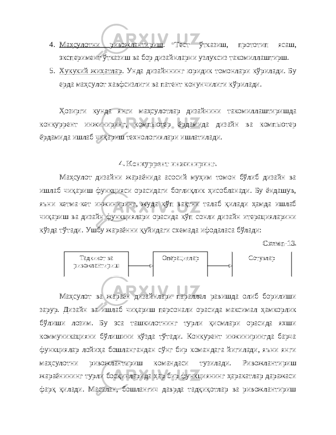 4. Маҳсулотни ривожлантириш . Тест ўтказиш, прототип ясаш, эксперимент ўтказиш ва бор дизайнларни узлуксиз такомиллаштирш. 5. Хукукий жиҳатлар . Унда дизайннинг юридик томонлари к ў рилади. Бу ерда маҳсулот хавфсизлиги ва патент конунчилиги кўрилади. Ҳозирги кунда янги маҳсулотлар дизайнини такомиллаштиришда конкуррент инжиниринг, компьютер ёрдамида дизайн ва компьютер ёрдамида ишлаб чиқариш технологиялари ишлатилади. 4. Конкуррент инжиниринг. Маҳсулот дизайни жараёнида асосий муҳим томон бўлиб дизайн ва ишлаб чиқариш функцияси орасидаги боғлиқлик ҳисобланади. Бу ёндашув, яъни кетма-кет инжиниринг, жуда кўп вақтни талаб қилади ҳамда ишлаб чиқариш ва дизайн функциялари орасида кўп сонли дизайн итерацияларини кўзда тўтади. Ушбу жараённи қуйидаги схемада ифодаласа бўлади: Схема-13. Маҳсулот ва жараён дизайнлари параллел равишда олиб борилиши зарур. Дизайн ва ишлаб чиқариш персонали орасида максимал ҳамкорлик бўлиши лозим. Бу эса ташкилотнинг турли қисмлари орасида яхши коммуникацияни бўлишини кўзда тўтади. Конкурент инжинирингда барча функциялар лойиҳа бошлангандан сўнг бир командага йигилади, яъни янги маҳсулотни ривожлантириш командаси тузилади. Ривожлантириш жараёнининг турли босқичларида ҳар бир функциянинг ҳаракатлар даражаси фарқ қилади. Масалан, бошланғич даврда тадқиқотлар ва ривожлантириш Тадкикот ва ривожлантириш Операциялар Сотувлар 